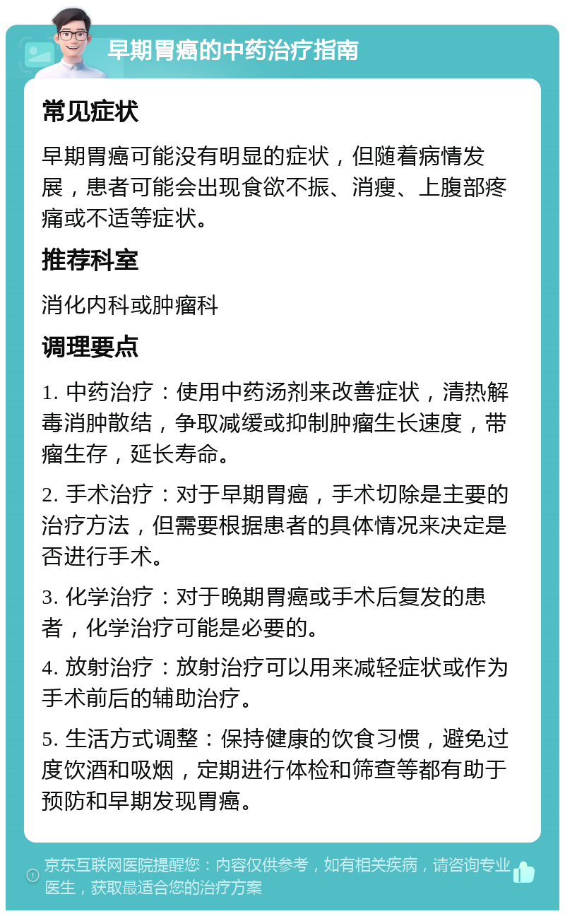 早期胃癌的中药治疗指南 常见症状 早期胃癌可能没有明显的症状，但随着病情发展，患者可能会出现食欲不振、消瘦、上腹部疼痛或不适等症状。 推荐科室 消化内科或肿瘤科 调理要点 1. 中药治疗：使用中药汤剂来改善症状，清热解毒消肿散结，争取减缓或抑制肿瘤生长速度，带瘤生存，延长寿命。 2. 手术治疗：对于早期胃癌，手术切除是主要的治疗方法，但需要根据患者的具体情况来决定是否进行手术。 3. 化学治疗：对于晚期胃癌或手术后复发的患者，化学治疗可能是必要的。 4. 放射治疗：放射治疗可以用来减轻症状或作为手术前后的辅助治疗。 5. 生活方式调整：保持健康的饮食习惯，避免过度饮酒和吸烟，定期进行体检和筛查等都有助于预防和早期发现胃癌。