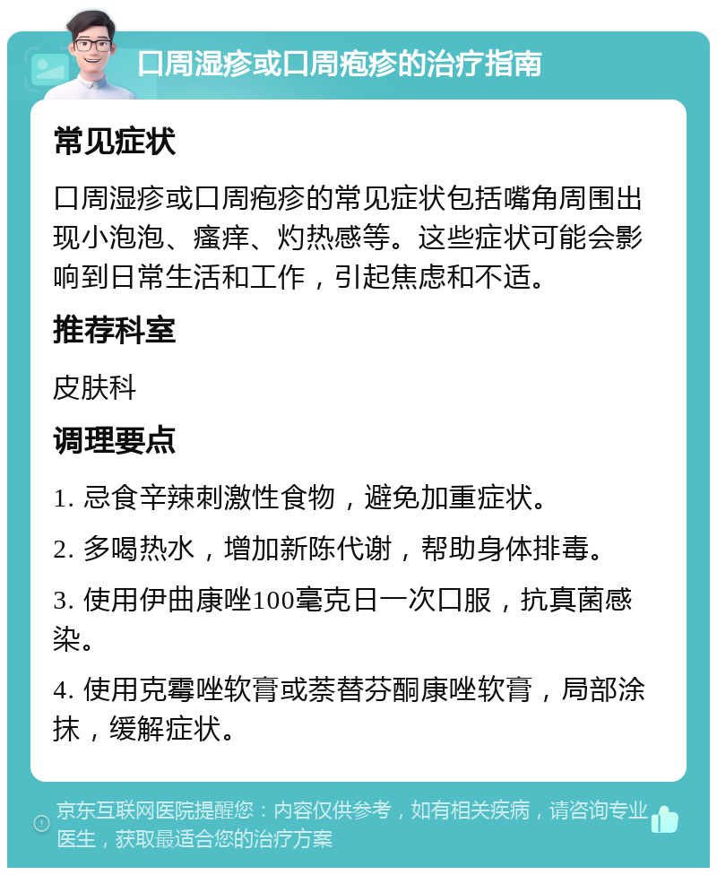 口周湿疹或口周疱疹的治疗指南 常见症状 口周湿疹或口周疱疹的常见症状包括嘴角周围出现小泡泡、瘙痒、灼热感等。这些症状可能会影响到日常生活和工作，引起焦虑和不适。 推荐科室 皮肤科 调理要点 1. 忌食辛辣刺激性食物，避免加重症状。 2. 多喝热水，增加新陈代谢，帮助身体排毒。 3. 使用伊曲康唑100毫克日一次口服，抗真菌感染。 4. 使用克霉唑软膏或萘替芬酮康唑软膏，局部涂抹，缓解症状。