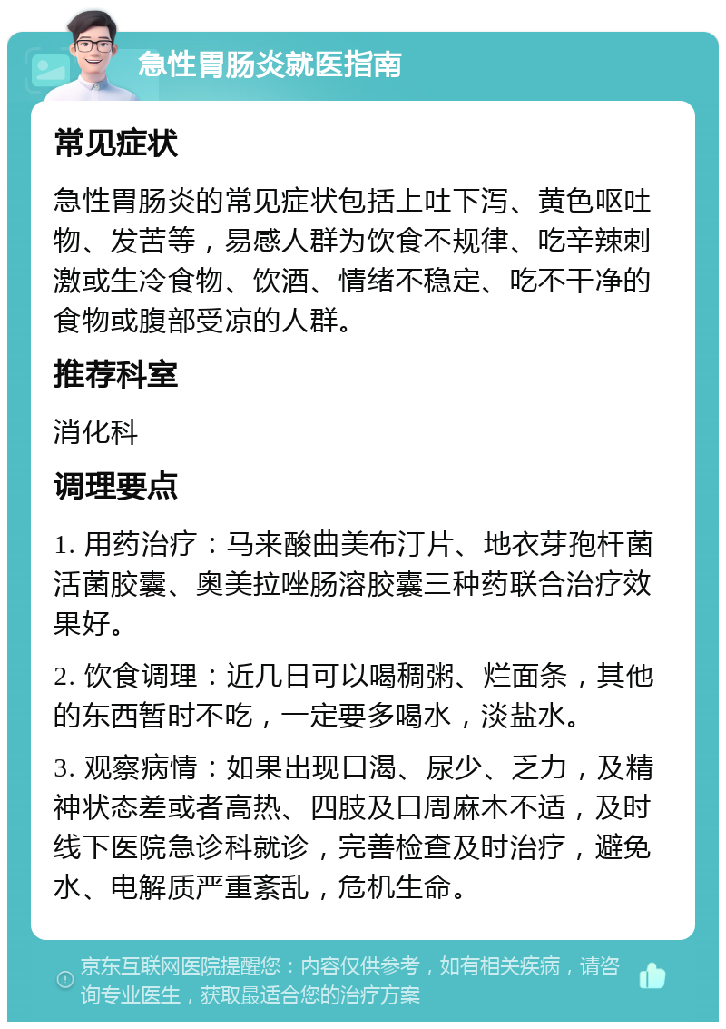 急性胃肠炎就医指南 常见症状 急性胃肠炎的常见症状包括上吐下泻、黄色呕吐物、发苦等，易感人群为饮食不规律、吃辛辣刺激或生冷食物、饮酒、情绪不稳定、吃不干净的食物或腹部受凉的人群。 推荐科室 消化科 调理要点 1. 用药治疗：马来酸曲美布汀片、地衣芽孢杆菌活菌胶囊、奥美拉唑肠溶胶囊三种药联合治疗效果好。 2. 饮食调理：近几日可以喝稠粥、烂面条，其他的东西暂时不吃，一定要多喝水，淡盐水。 3. 观察病情：如果出现口渴、尿少、乏力，及精神状态差或者高热、四肢及口周麻木不适，及时线下医院急诊科就诊，完善检查及时治疗，避免水、电解质严重紊乱，危机生命。