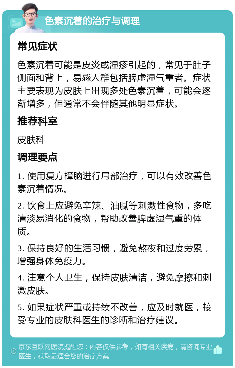 色素沉着的治疗与调理 常见症状 色素沉着可能是皮炎或湿疹引起的，常见于肚子侧面和背上，易感人群包括脾虚湿气重者。症状主要表现为皮肤上出现多处色素沉着，可能会逐渐增多，但通常不会伴随其他明显症状。 推荐科室 皮肤科 调理要点 1. 使用复方樟脑进行局部治疗，可以有效改善色素沉着情况。 2. 饮食上应避免辛辣、油腻等刺激性食物，多吃清淡易消化的食物，帮助改善脾虚湿气重的体质。 3. 保持良好的生活习惯，避免熬夜和过度劳累，增强身体免疫力。 4. 注意个人卫生，保持皮肤清洁，避免摩擦和刺激皮肤。 5. 如果症状严重或持续不改善，应及时就医，接受专业的皮肤科医生的诊断和治疗建议。