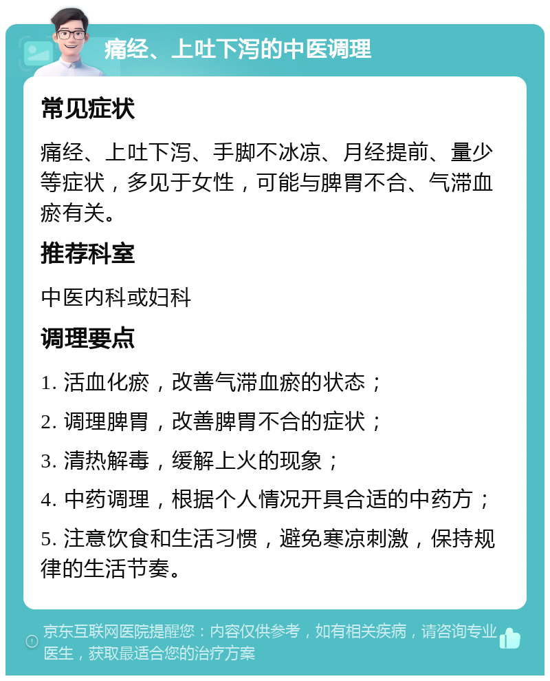 痛经、上吐下泻的中医调理 常见症状 痛经、上吐下泻、手脚不冰凉、月经提前、量少等症状，多见于女性，可能与脾胃不合、气滞血瘀有关。 推荐科室 中医内科或妇科 调理要点 1. 活血化瘀，改善气滞血瘀的状态； 2. 调理脾胃，改善脾胃不合的症状； 3. 清热解毒，缓解上火的现象； 4. 中药调理，根据个人情况开具合适的中药方； 5. 注意饮食和生活习惯，避免寒凉刺激，保持规律的生活节奏。