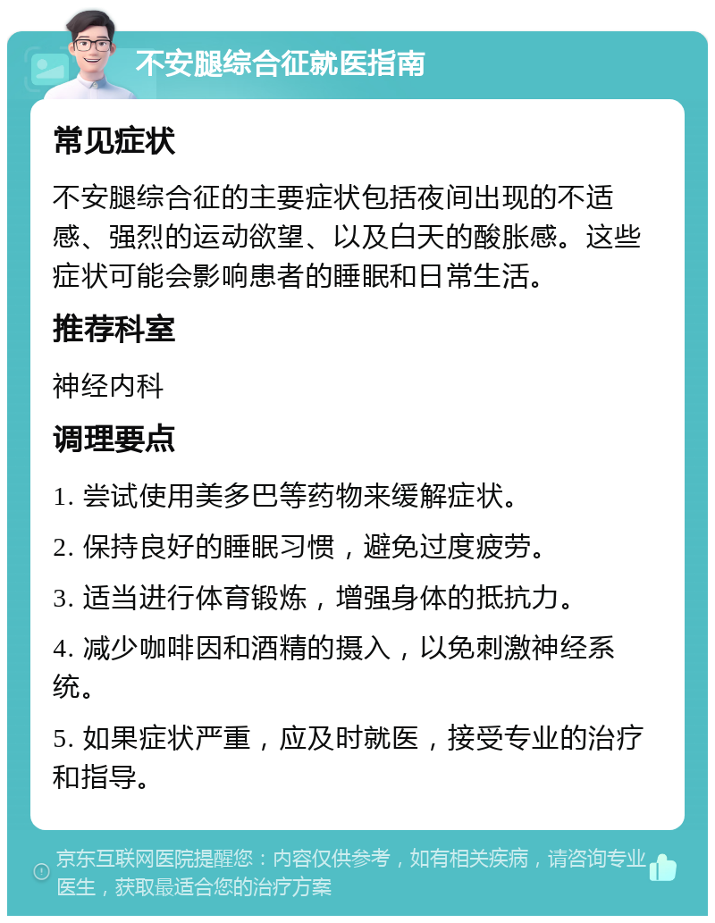 不安腿综合征就医指南 常见症状 不安腿综合征的主要症状包括夜间出现的不适感、强烈的运动欲望、以及白天的酸胀感。这些症状可能会影响患者的睡眠和日常生活。 推荐科室 神经内科 调理要点 1. 尝试使用美多巴等药物来缓解症状。 2. 保持良好的睡眠习惯，避免过度疲劳。 3. 适当进行体育锻炼，增强身体的抵抗力。 4. 减少咖啡因和酒精的摄入，以免刺激神经系统。 5. 如果症状严重，应及时就医，接受专业的治疗和指导。