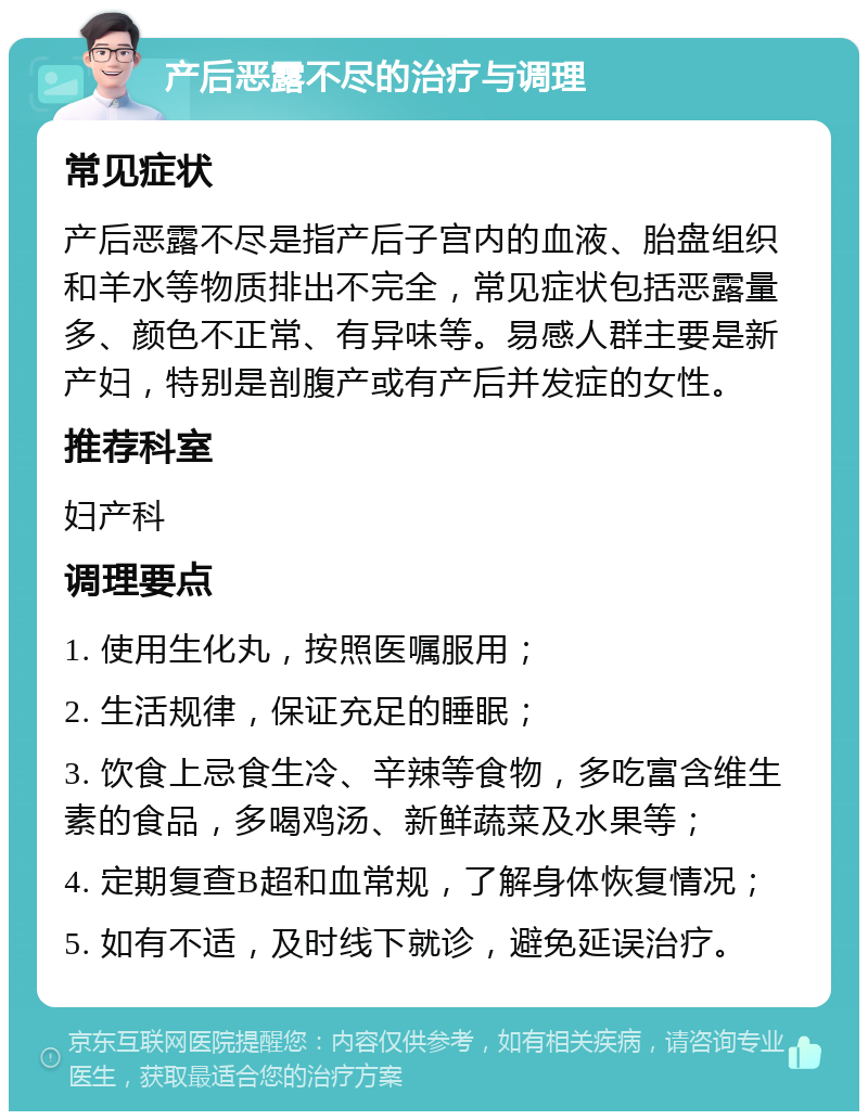 产后恶露不尽的治疗与调理 常见症状 产后恶露不尽是指产后子宫内的血液、胎盘组织和羊水等物质排出不完全，常见症状包括恶露量多、颜色不正常、有异味等。易感人群主要是新产妇，特别是剖腹产或有产后并发症的女性。 推荐科室 妇产科 调理要点 1. 使用生化丸，按照医嘱服用； 2. 生活规律，保证充足的睡眠； 3. 饮食上忌食生冷、辛辣等食物，多吃富含维生素的食品，多喝鸡汤、新鲜蔬菜及水果等； 4. 定期复查B超和血常规，了解身体恢复情况； 5. 如有不适，及时线下就诊，避免延误治疗。