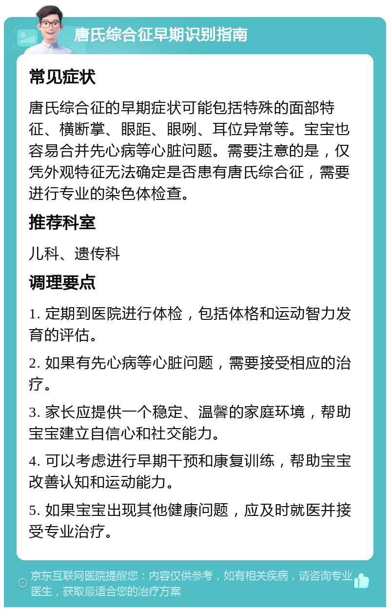 唐氏综合征早期识别指南 常见症状 唐氏综合征的早期症状可能包括特殊的面部特征、横断掌、眼距、眼咧、耳位异常等。宝宝也容易合并先心病等心脏问题。需要注意的是，仅凭外观特征无法确定是否患有唐氏综合征，需要进行专业的染色体检查。 推荐科室 儿科、遗传科 调理要点 1. 定期到医院进行体检，包括体格和运动智力发育的评估。 2. 如果有先心病等心脏问题，需要接受相应的治疗。 3. 家长应提供一个稳定、温馨的家庭环境，帮助宝宝建立自信心和社交能力。 4. 可以考虑进行早期干预和康复训练，帮助宝宝改善认知和运动能力。 5. 如果宝宝出现其他健康问题，应及时就医并接受专业治疗。