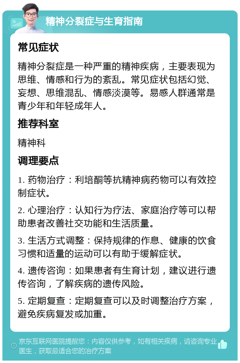 精神分裂症与生育指南 常见症状 精神分裂症是一种严重的精神疾病，主要表现为思维、情感和行为的紊乱。常见症状包括幻觉、妄想、思维混乱、情感淡漠等。易感人群通常是青少年和年轻成年人。 推荐科室 精神科 调理要点 1. 药物治疗：利培酮等抗精神病药物可以有效控制症状。 2. 心理治疗：认知行为疗法、家庭治疗等可以帮助患者改善社交功能和生活质量。 3. 生活方式调整：保持规律的作息、健康的饮食习惯和适量的运动可以有助于缓解症状。 4. 遗传咨询：如果患者有生育计划，建议进行遗传咨询，了解疾病的遗传风险。 5. 定期复查：定期复查可以及时调整治疗方案，避免疾病复发或加重。