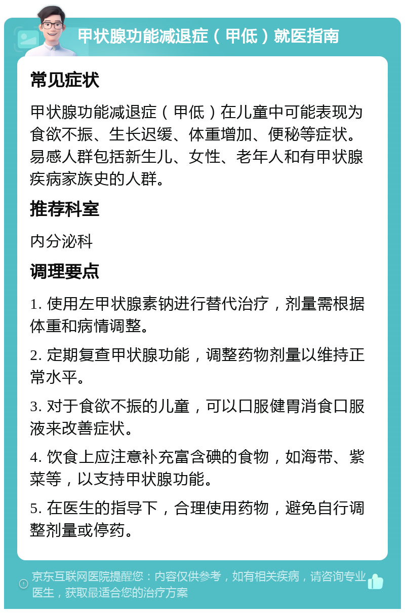 甲状腺功能减退症（甲低）就医指南 常见症状 甲状腺功能减退症（甲低）在儿童中可能表现为食欲不振、生长迟缓、体重增加、便秘等症状。易感人群包括新生儿、女性、老年人和有甲状腺疾病家族史的人群。 推荐科室 内分泌科 调理要点 1. 使用左甲状腺素钠进行替代治疗，剂量需根据体重和病情调整。 2. 定期复查甲状腺功能，调整药物剂量以维持正常水平。 3. 对于食欲不振的儿童，可以口服健胃消食口服液来改善症状。 4. 饮食上应注意补充富含碘的食物，如海带、紫菜等，以支持甲状腺功能。 5. 在医生的指导下，合理使用药物，避免自行调整剂量或停药。