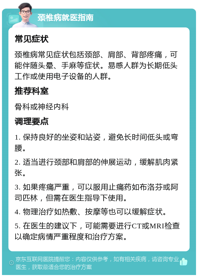 颈椎病就医指南 常见症状 颈椎病常见症状包括颈部、肩部、背部疼痛，可能伴随头晕、手麻等症状。易感人群为长期低头工作或使用电子设备的人群。 推荐科室 骨科或神经内科 调理要点 1. 保持良好的坐姿和站姿，避免长时间低头或弯腰。 2. 适当进行颈部和肩部的伸展运动，缓解肌肉紧张。 3. 如果疼痛严重，可以服用止痛药如布洛芬或阿司匹林，但需在医生指导下使用。 4. 物理治疗如热敷、按摩等也可以缓解症状。 5. 在医生的建议下，可能需要进行CT或MRI检查以确定病情严重程度和治疗方案。