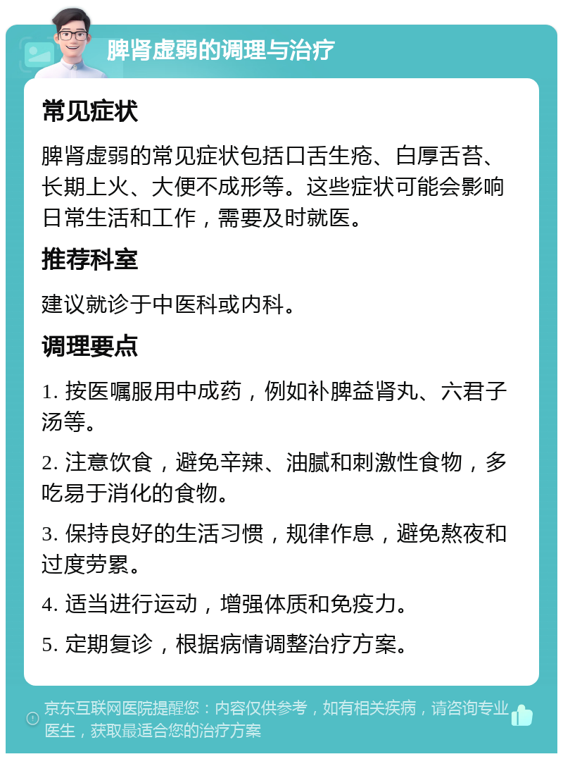 脾肾虚弱的调理与治疗 常见症状 脾肾虚弱的常见症状包括口舌生疮、白厚舌苔、长期上火、大便不成形等。这些症状可能会影响日常生活和工作，需要及时就医。 推荐科室 建议就诊于中医科或内科。 调理要点 1. 按医嘱服用中成药，例如补脾益肾丸、六君子汤等。 2. 注意饮食，避免辛辣、油腻和刺激性食物，多吃易于消化的食物。 3. 保持良好的生活习惯，规律作息，避免熬夜和过度劳累。 4. 适当进行运动，增强体质和免疫力。 5. 定期复诊，根据病情调整治疗方案。