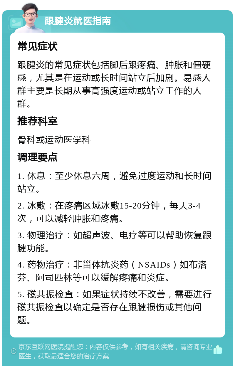 跟腱炎就医指南 常见症状 跟腱炎的常见症状包括脚后跟疼痛、肿胀和僵硬感，尤其是在运动或长时间站立后加剧。易感人群主要是长期从事高强度运动或站立工作的人群。 推荐科室 骨科或运动医学科 调理要点 1. 休息：至少休息六周，避免过度运动和长时间站立。 2. 冰敷：在疼痛区域冰敷15-20分钟，每天3-4次，可以减轻肿胀和疼痛。 3. 物理治疗：如超声波、电疗等可以帮助恢复跟腱功能。 4. 药物治疗：非甾体抗炎药（NSAIDs）如布洛芬、阿司匹林等可以缓解疼痛和炎症。 5. 磁共振检查：如果症状持续不改善，需要进行磁共振检查以确定是否存在跟腱损伤或其他问题。