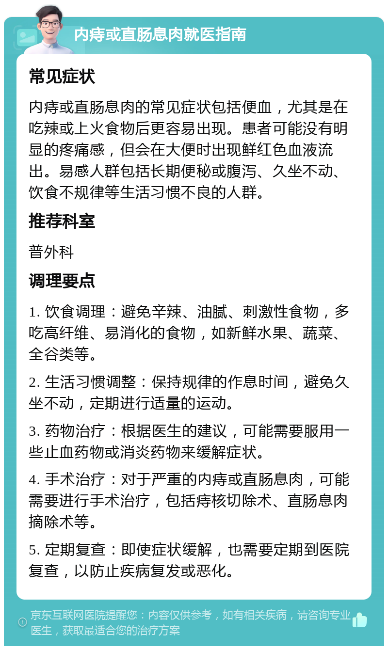 内痔或直肠息肉就医指南 常见症状 内痔或直肠息肉的常见症状包括便血，尤其是在吃辣或上火食物后更容易出现。患者可能没有明显的疼痛感，但会在大便时出现鲜红色血液流出。易感人群包括长期便秘或腹泻、久坐不动、饮食不规律等生活习惯不良的人群。 推荐科室 普外科 调理要点 1. 饮食调理：避免辛辣、油腻、刺激性食物，多吃高纤维、易消化的食物，如新鲜水果、蔬菜、全谷类等。 2. 生活习惯调整：保持规律的作息时间，避免久坐不动，定期进行适量的运动。 3. 药物治疗：根据医生的建议，可能需要服用一些止血药物或消炎药物来缓解症状。 4. 手术治疗：对于严重的内痔或直肠息肉，可能需要进行手术治疗，包括痔核切除术、直肠息肉摘除术等。 5. 定期复查：即使症状缓解，也需要定期到医院复查，以防止疾病复发或恶化。