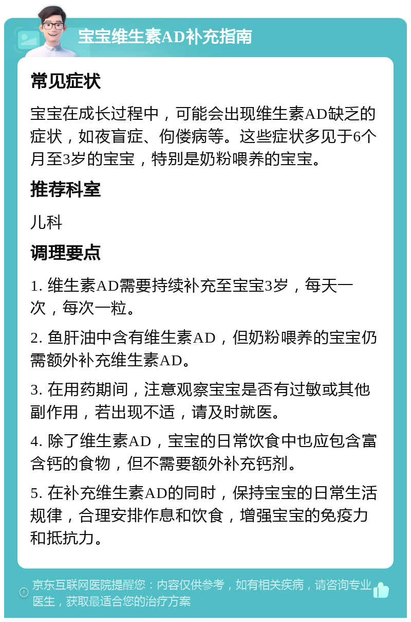 宝宝维生素AD补充指南 常见症状 宝宝在成长过程中，可能会出现维生素AD缺乏的症状，如夜盲症、佝偻病等。这些症状多见于6个月至3岁的宝宝，特别是奶粉喂养的宝宝。 推荐科室 儿科 调理要点 1. 维生素AD需要持续补充至宝宝3岁，每天一次，每次一粒。 2. 鱼肝油中含有维生素AD，但奶粉喂养的宝宝仍需额外补充维生素AD。 3. 在用药期间，注意观察宝宝是否有过敏或其他副作用，若出现不适，请及时就医。 4. 除了维生素AD，宝宝的日常饮食中也应包含富含钙的食物，但不需要额外补充钙剂。 5. 在补充维生素AD的同时，保持宝宝的日常生活规律，合理安排作息和饮食，增强宝宝的免疫力和抵抗力。