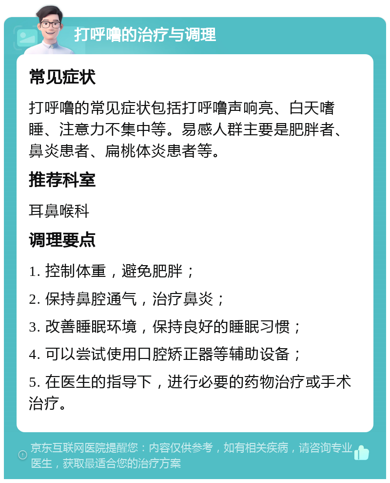 打呼噜的治疗与调理 常见症状 打呼噜的常见症状包括打呼噜声响亮、白天嗜睡、注意力不集中等。易感人群主要是肥胖者、鼻炎患者、扁桃体炎患者等。 推荐科室 耳鼻喉科 调理要点 1. 控制体重，避免肥胖； 2. 保持鼻腔通气，治疗鼻炎； 3. 改善睡眠环境，保持良好的睡眠习惯； 4. 可以尝试使用口腔矫正器等辅助设备； 5. 在医生的指导下，进行必要的药物治疗或手术治疗。