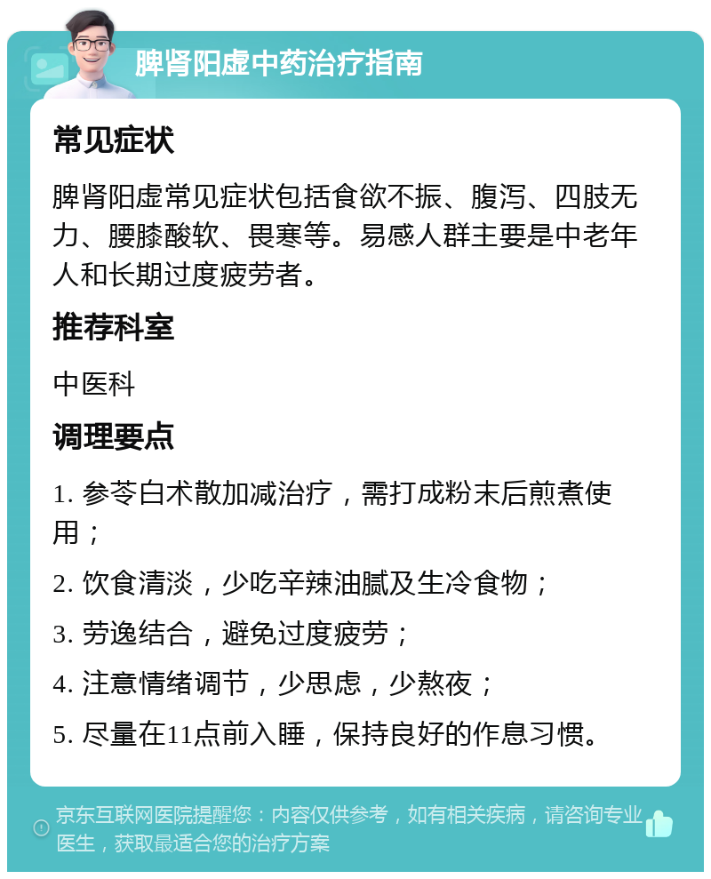 脾肾阳虚中药治疗指南 常见症状 脾肾阳虚常见症状包括食欲不振、腹泻、四肢无力、腰膝酸软、畏寒等。易感人群主要是中老年人和长期过度疲劳者。 推荐科室 中医科 调理要点 1. 参苓白术散加减治疗，需打成粉末后煎煮使用； 2. 饮食清淡，少吃辛辣油腻及生冷食物； 3. 劳逸结合，避免过度疲劳； 4. 注意情绪调节，少思虑，少熬夜； 5. 尽量在11点前入睡，保持良好的作息习惯。