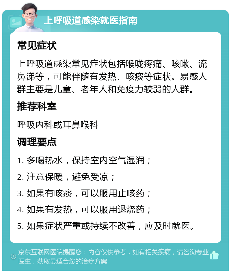 上呼吸道感染就医指南 常见症状 上呼吸道感染常见症状包括喉咙疼痛、咳嗽、流鼻涕等，可能伴随有发热、咳痰等症状。易感人群主要是儿童、老年人和免疫力较弱的人群。 推荐科室 呼吸内科或耳鼻喉科 调理要点 1. 多喝热水，保持室内空气湿润； 2. 注意保暖，避免受凉； 3. 如果有咳痰，可以服用止咳药； 4. 如果有发热，可以服用退烧药； 5. 如果症状严重或持续不改善，应及时就医。