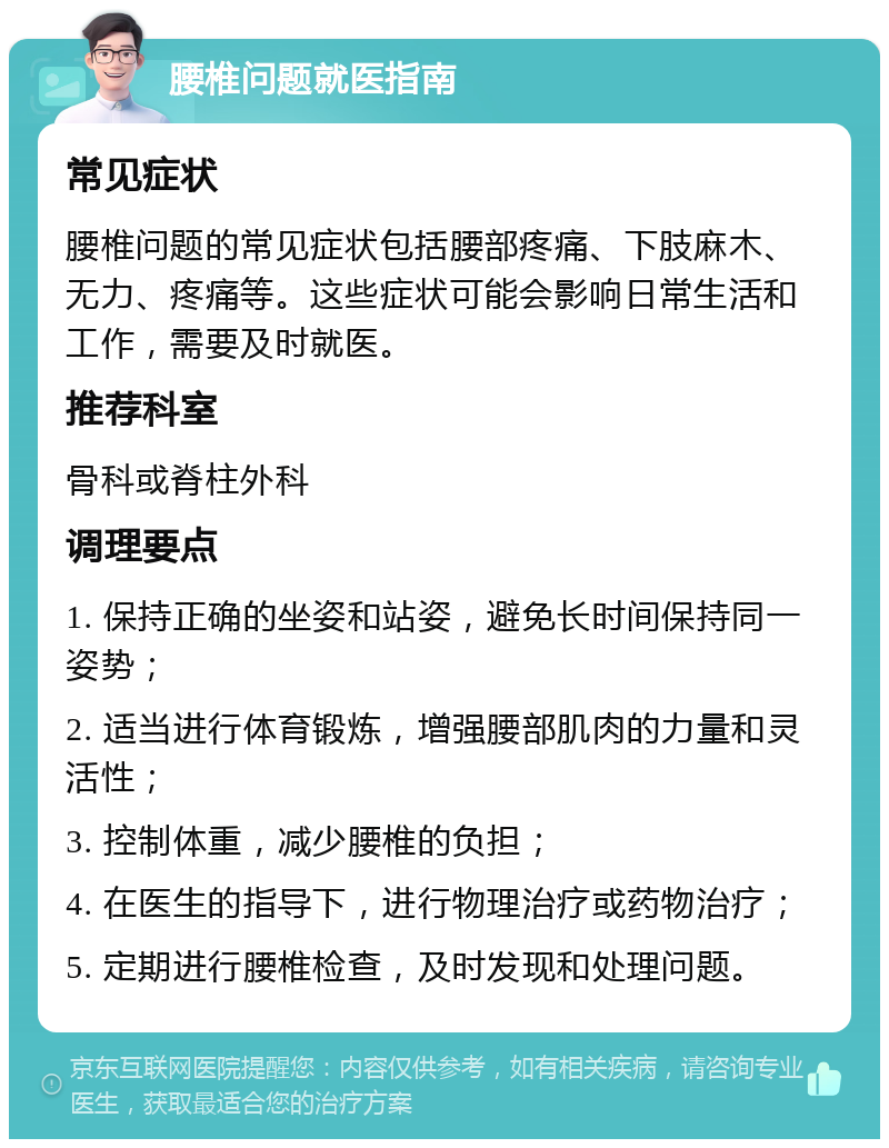 腰椎问题就医指南 常见症状 腰椎问题的常见症状包括腰部疼痛、下肢麻木、无力、疼痛等。这些症状可能会影响日常生活和工作，需要及时就医。 推荐科室 骨科或脊柱外科 调理要点 1. 保持正确的坐姿和站姿，避免长时间保持同一姿势； 2. 适当进行体育锻炼，增强腰部肌肉的力量和灵活性； 3. 控制体重，减少腰椎的负担； 4. 在医生的指导下，进行物理治疗或药物治疗； 5. 定期进行腰椎检查，及时发现和处理问题。