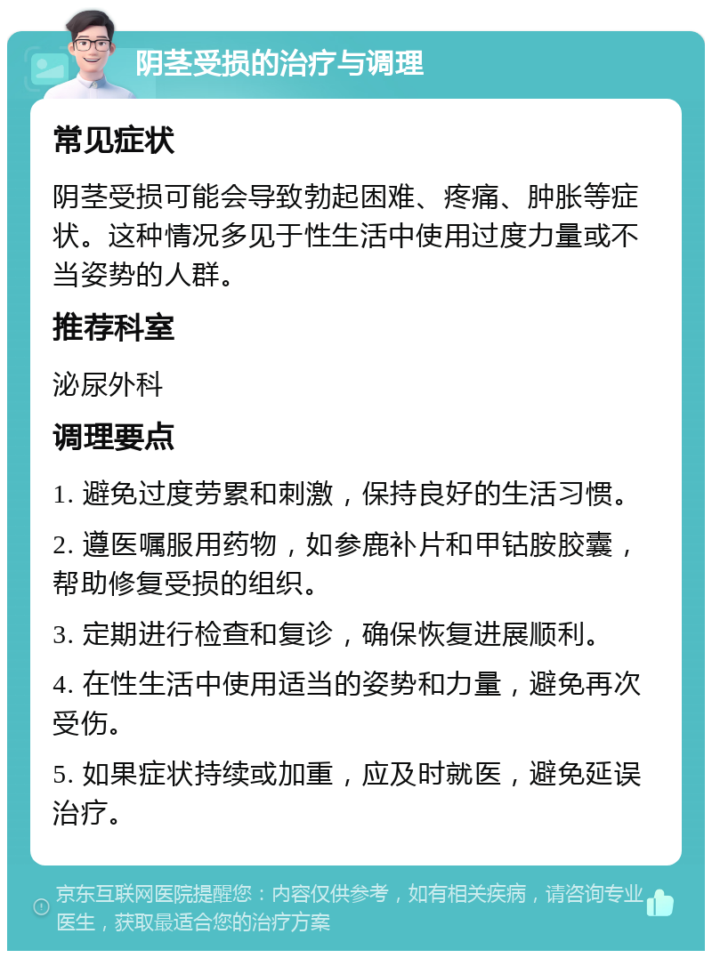 阴茎受损的治疗与调理 常见症状 阴茎受损可能会导致勃起困难、疼痛、肿胀等症状。这种情况多见于性生活中使用过度力量或不当姿势的人群。 推荐科室 泌尿外科 调理要点 1. 避免过度劳累和刺激，保持良好的生活习惯。 2. 遵医嘱服用药物，如参鹿补片和甲钴胺胶囊，帮助修复受损的组织。 3. 定期进行检查和复诊，确保恢复进展顺利。 4. 在性生活中使用适当的姿势和力量，避免再次受伤。 5. 如果症状持续或加重，应及时就医，避免延误治疗。