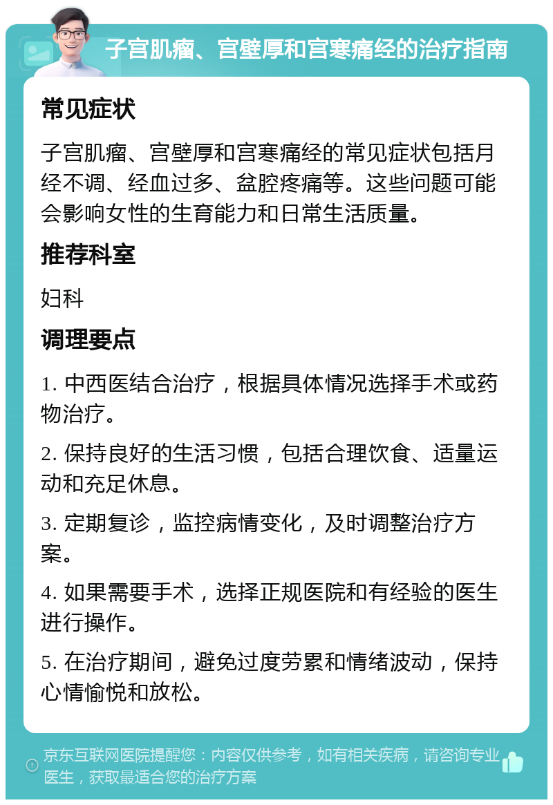 子宫肌瘤、宫壁厚和宫寒痛经的治疗指南 常见症状 子宫肌瘤、宫壁厚和宫寒痛经的常见症状包括月经不调、经血过多、盆腔疼痛等。这些问题可能会影响女性的生育能力和日常生活质量。 推荐科室 妇科 调理要点 1. 中西医结合治疗，根据具体情况选择手术或药物治疗。 2. 保持良好的生活习惯，包括合理饮食、适量运动和充足休息。 3. 定期复诊，监控病情变化，及时调整治疗方案。 4. 如果需要手术，选择正规医院和有经验的医生进行操作。 5. 在治疗期间，避免过度劳累和情绪波动，保持心情愉悦和放松。