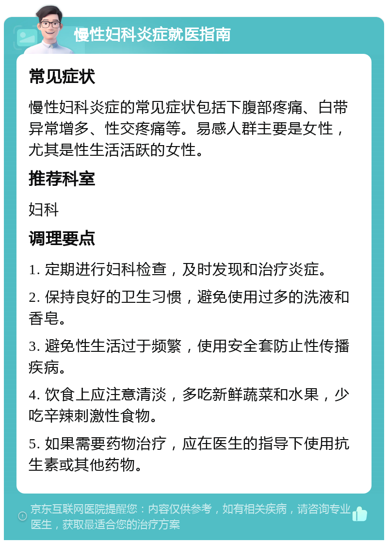 慢性妇科炎症就医指南 常见症状 慢性妇科炎症的常见症状包括下腹部疼痛、白带异常增多、性交疼痛等。易感人群主要是女性，尤其是性生活活跃的女性。 推荐科室 妇科 调理要点 1. 定期进行妇科检查，及时发现和治疗炎症。 2. 保持良好的卫生习惯，避免使用过多的洗液和香皂。 3. 避免性生活过于频繁，使用安全套防止性传播疾病。 4. 饮食上应注意清淡，多吃新鲜蔬菜和水果，少吃辛辣刺激性食物。 5. 如果需要药物治疗，应在医生的指导下使用抗生素或其他药物。