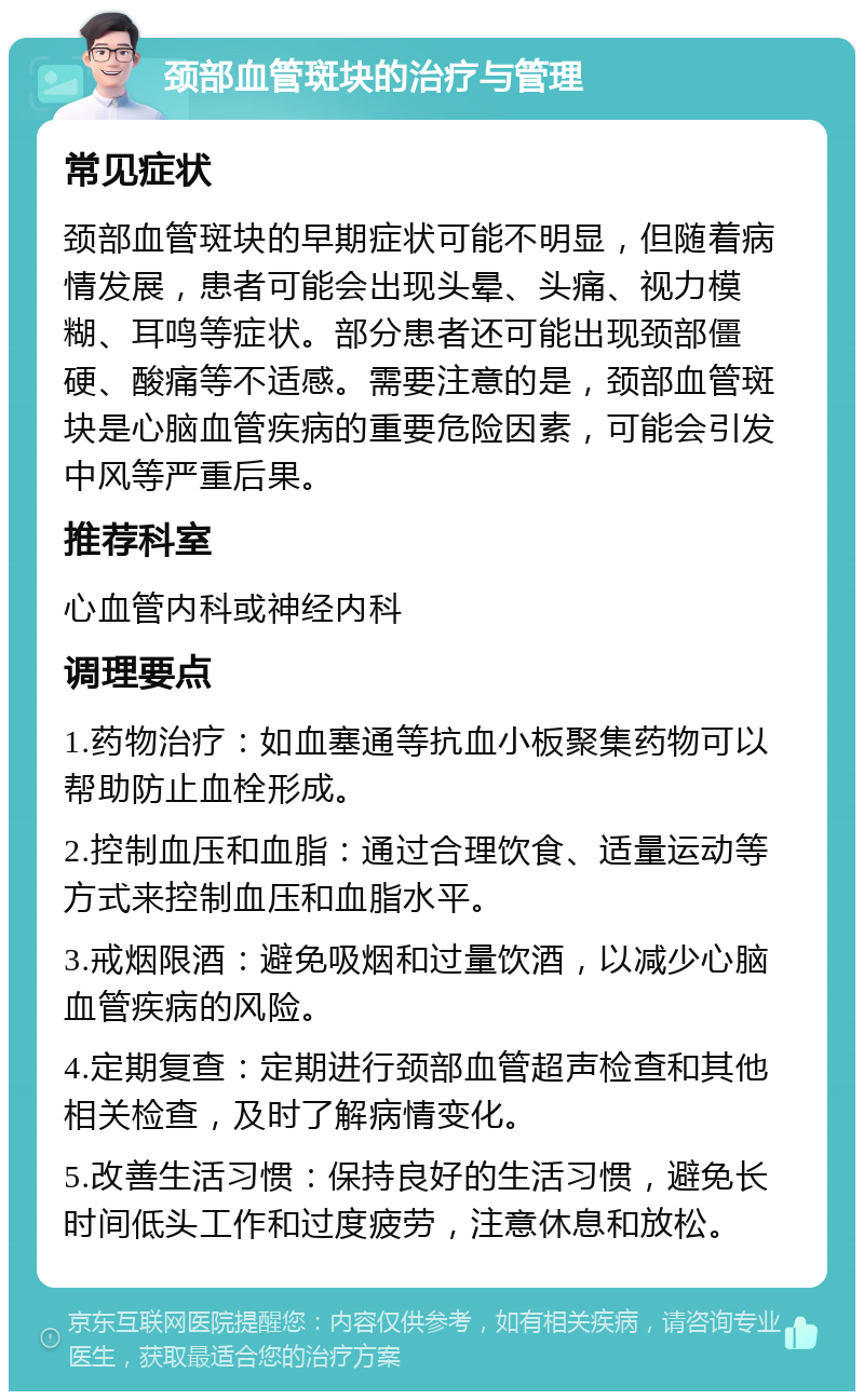 颈部血管斑块的治疗与管理 常见症状 颈部血管斑块的早期症状可能不明显，但随着病情发展，患者可能会出现头晕、头痛、视力模糊、耳鸣等症状。部分患者还可能出现颈部僵硬、酸痛等不适感。需要注意的是，颈部血管斑块是心脑血管疾病的重要危险因素，可能会引发中风等严重后果。 推荐科室 心血管内科或神经内科 调理要点 1.药物治疗：如血塞通等抗血小板聚集药物可以帮助防止血栓形成。 2.控制血压和血脂：通过合理饮食、适量运动等方式来控制血压和血脂水平。 3.戒烟限酒：避免吸烟和过量饮酒，以减少心脑血管疾病的风险。 4.定期复查：定期进行颈部血管超声检查和其他相关检查，及时了解病情变化。 5.改善生活习惯：保持良好的生活习惯，避免长时间低头工作和过度疲劳，注意休息和放松。