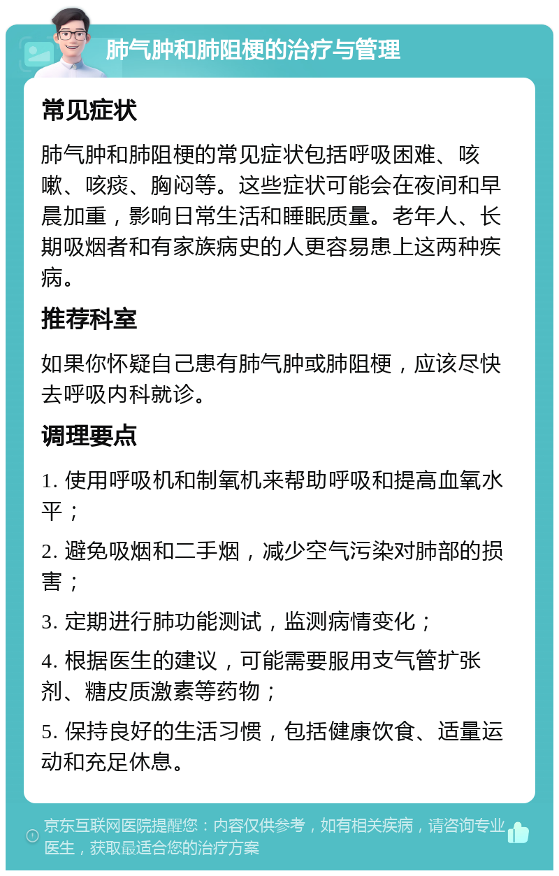 肺气肿和肺阻梗的治疗与管理 常见症状 肺气肿和肺阻梗的常见症状包括呼吸困难、咳嗽、咳痰、胸闷等。这些症状可能会在夜间和早晨加重，影响日常生活和睡眠质量。老年人、长期吸烟者和有家族病史的人更容易患上这两种疾病。 推荐科室 如果你怀疑自己患有肺气肿或肺阻梗，应该尽快去呼吸内科就诊。 调理要点 1. 使用呼吸机和制氧机来帮助呼吸和提高血氧水平； 2. 避免吸烟和二手烟，减少空气污染对肺部的损害； 3. 定期进行肺功能测试，监测病情变化； 4. 根据医生的建议，可能需要服用支气管扩张剂、糖皮质激素等药物； 5. 保持良好的生活习惯，包括健康饮食、适量运动和充足休息。