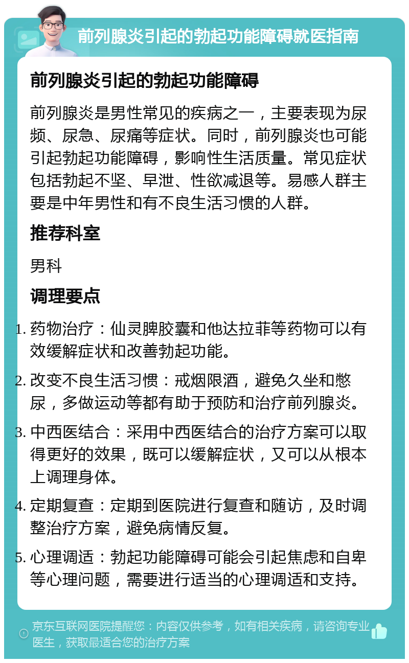 前列腺炎引起的勃起功能障碍就医指南 前列腺炎引起的勃起功能障碍 前列腺炎是男性常见的疾病之一，主要表现为尿频、尿急、尿痛等症状。同时，前列腺炎也可能引起勃起功能障碍，影响性生活质量。常见症状包括勃起不坚、早泄、性欲减退等。易感人群主要是中年男性和有不良生活习惯的人群。 推荐科室 男科 调理要点 药物治疗：仙灵脾胶囊和他达拉菲等药物可以有效缓解症状和改善勃起功能。 改变不良生活习惯：戒烟限酒，避免久坐和憋尿，多做运动等都有助于预防和治疗前列腺炎。 中西医结合：采用中西医结合的治疗方案可以取得更好的效果，既可以缓解症状，又可以从根本上调理身体。 定期复查：定期到医院进行复查和随访，及时调整治疗方案，避免病情反复。 心理调适：勃起功能障碍可能会引起焦虑和自卑等心理问题，需要进行适当的心理调适和支持。