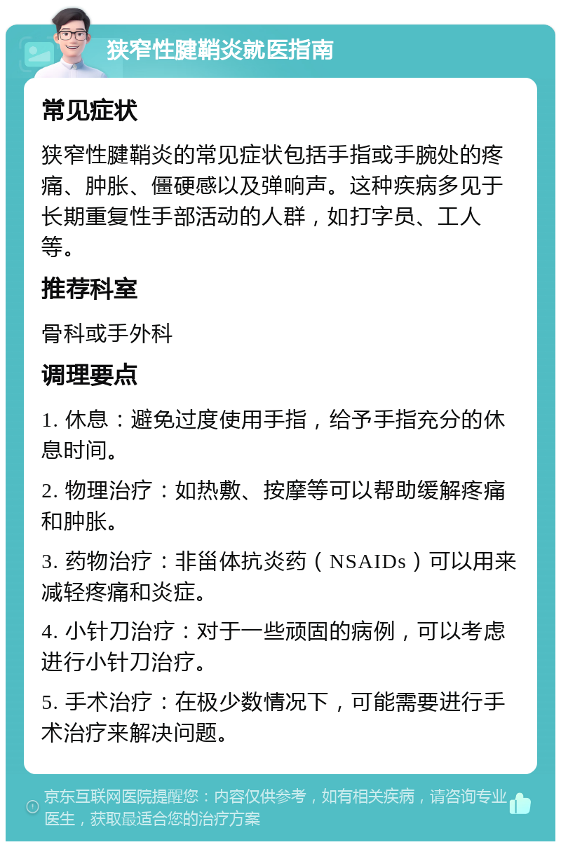 狭窄性腱鞘炎就医指南 常见症状 狭窄性腱鞘炎的常见症状包括手指或手腕处的疼痛、肿胀、僵硬感以及弹响声。这种疾病多见于长期重复性手部活动的人群，如打字员、工人等。 推荐科室 骨科或手外科 调理要点 1. 休息：避免过度使用手指，给予手指充分的休息时间。 2. 物理治疗：如热敷、按摩等可以帮助缓解疼痛和肿胀。 3. 药物治疗：非甾体抗炎药（NSAIDs）可以用来减轻疼痛和炎症。 4. 小针刀治疗：对于一些顽固的病例，可以考虑进行小针刀治疗。 5. 手术治疗：在极少数情况下，可能需要进行手术治疗来解决问题。