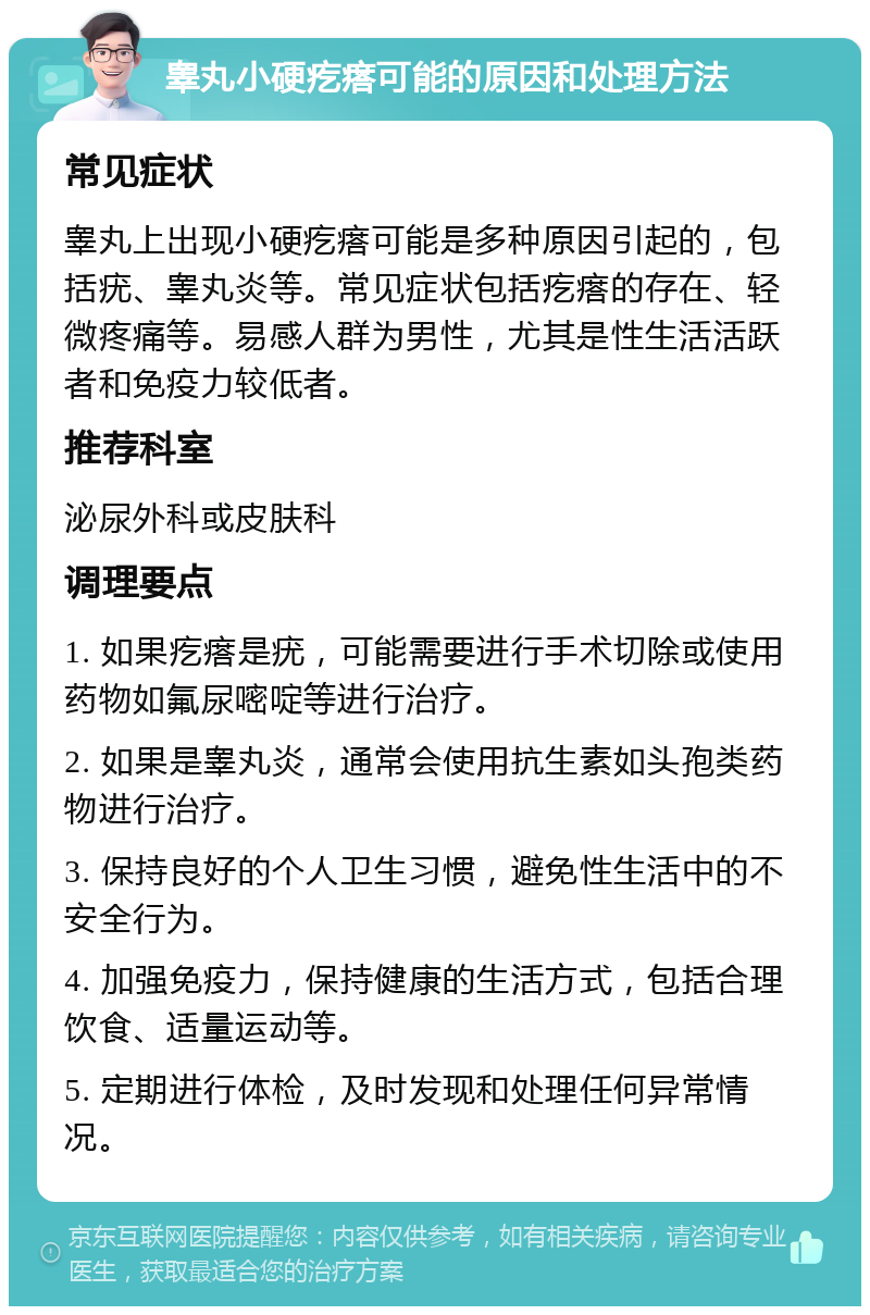 睾丸小硬疙瘩可能的原因和处理方法 常见症状 睾丸上出现小硬疙瘩可能是多种原因引起的，包括疣、睾丸炎等。常见症状包括疙瘩的存在、轻微疼痛等。易感人群为男性，尤其是性生活活跃者和免疫力较低者。 推荐科室 泌尿外科或皮肤科 调理要点 1. 如果疙瘩是疣，可能需要进行手术切除或使用药物如氟尿嘧啶等进行治疗。 2. 如果是睾丸炎，通常会使用抗生素如头孢类药物进行治疗。 3. 保持良好的个人卫生习惯，避免性生活中的不安全行为。 4. 加强免疫力，保持健康的生活方式，包括合理饮食、适量运动等。 5. 定期进行体检，及时发现和处理任何异常情况。