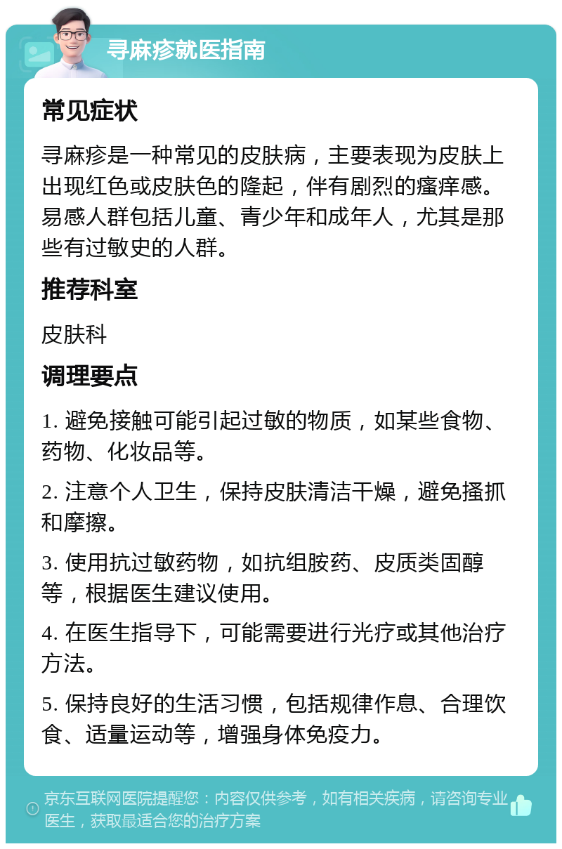 寻麻疹就医指南 常见症状 寻麻疹是一种常见的皮肤病，主要表现为皮肤上出现红色或皮肤色的隆起，伴有剧烈的瘙痒感。易感人群包括儿童、青少年和成年人，尤其是那些有过敏史的人群。 推荐科室 皮肤科 调理要点 1. 避免接触可能引起过敏的物质，如某些食物、药物、化妆品等。 2. 注意个人卫生，保持皮肤清洁干燥，避免搔抓和摩擦。 3. 使用抗过敏药物，如抗组胺药、皮质类固醇等，根据医生建议使用。 4. 在医生指导下，可能需要进行光疗或其他治疗方法。 5. 保持良好的生活习惯，包括规律作息、合理饮食、适量运动等，增强身体免疫力。