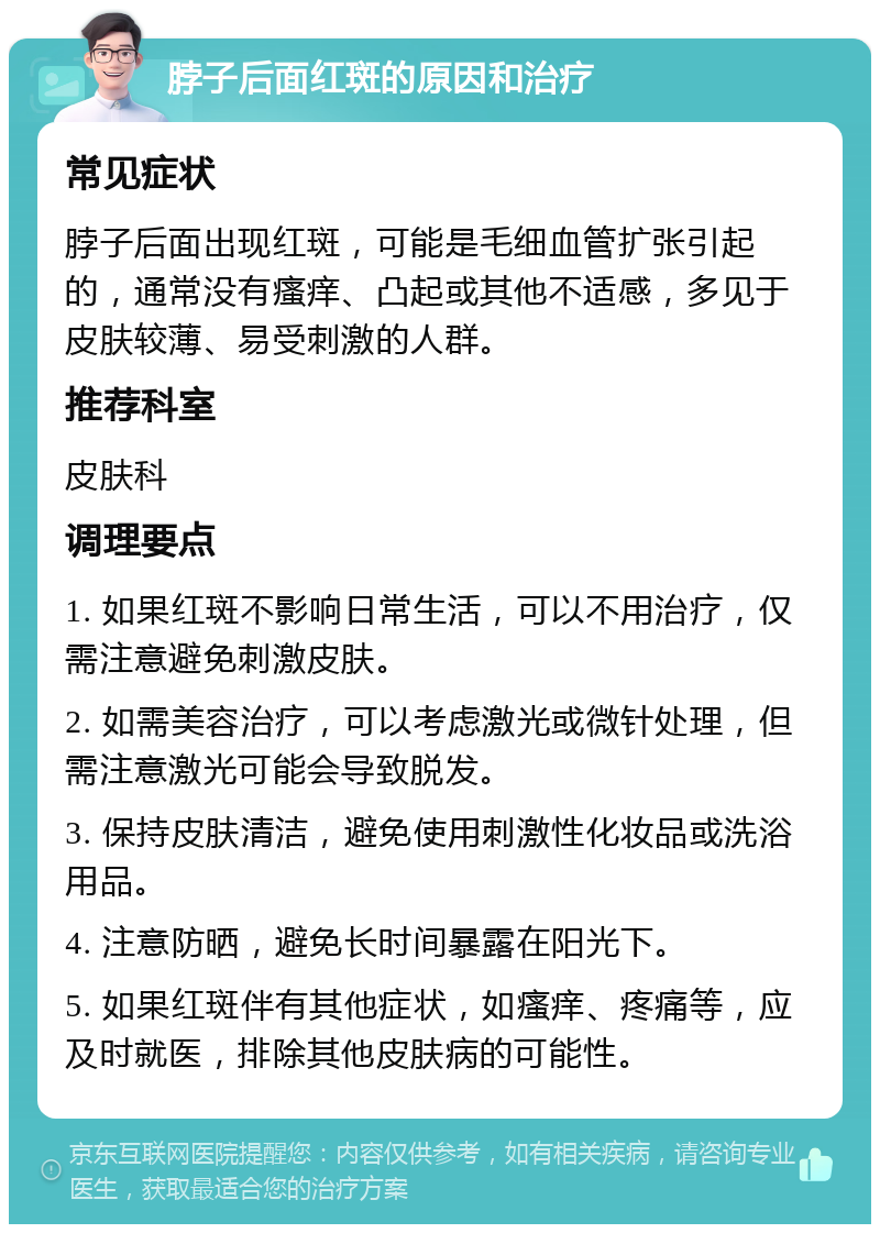 脖子后面红斑的原因和治疗 常见症状 脖子后面出现红斑，可能是毛细血管扩张引起的，通常没有瘙痒、凸起或其他不适感，多见于皮肤较薄、易受刺激的人群。 推荐科室 皮肤科 调理要点 1. 如果红斑不影响日常生活，可以不用治疗，仅需注意避免刺激皮肤。 2. 如需美容治疗，可以考虑激光或微针处理，但需注意激光可能会导致脱发。 3. 保持皮肤清洁，避免使用刺激性化妆品或洗浴用品。 4. 注意防晒，避免长时间暴露在阳光下。 5. 如果红斑伴有其他症状，如瘙痒、疼痛等，应及时就医，排除其他皮肤病的可能性。