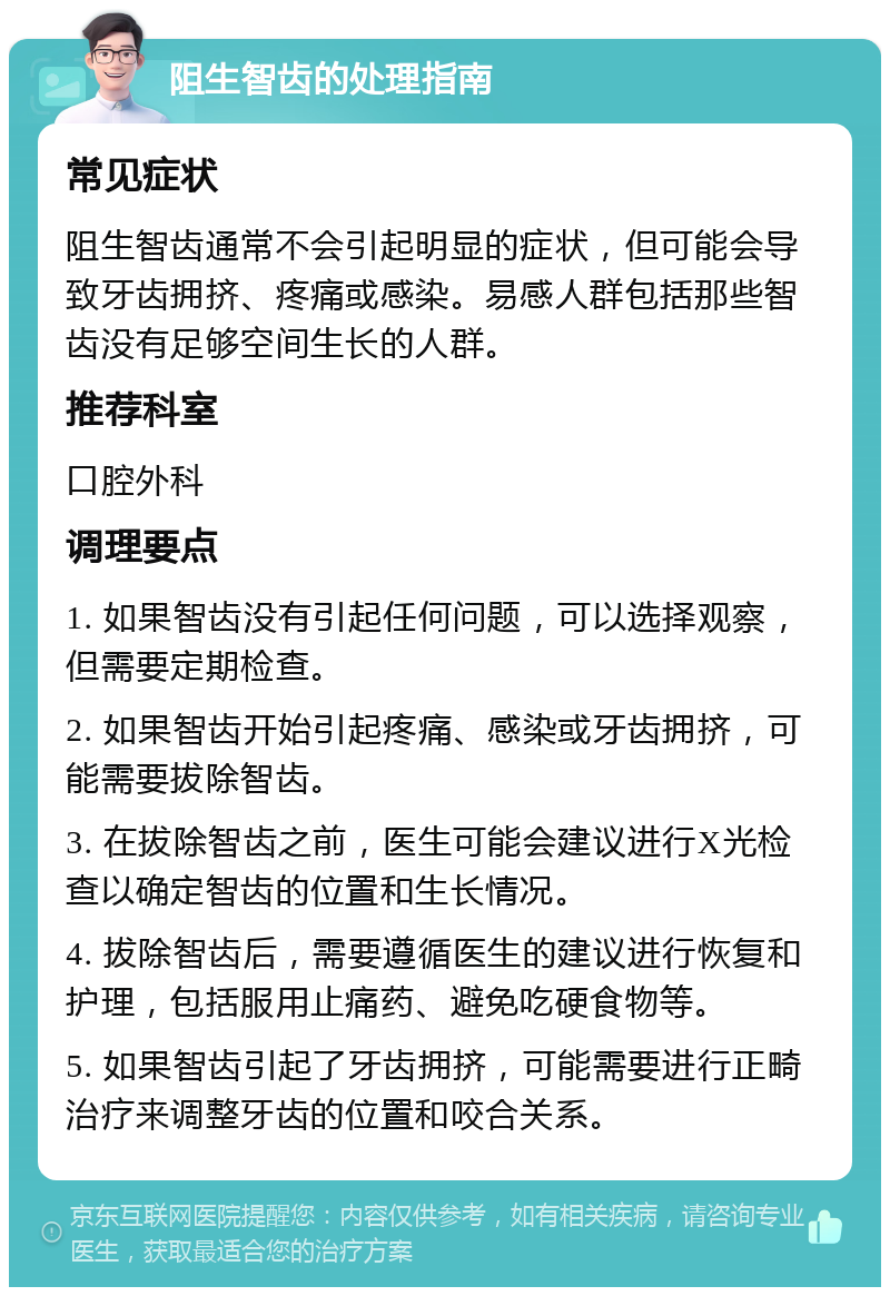 阻生智齿的处理指南 常见症状 阻生智齿通常不会引起明显的症状，但可能会导致牙齿拥挤、疼痛或感染。易感人群包括那些智齿没有足够空间生长的人群。 推荐科室 口腔外科 调理要点 1. 如果智齿没有引起任何问题，可以选择观察，但需要定期检查。 2. 如果智齿开始引起疼痛、感染或牙齿拥挤，可能需要拔除智齿。 3. 在拔除智齿之前，医生可能会建议进行X光检查以确定智齿的位置和生长情况。 4. 拔除智齿后，需要遵循医生的建议进行恢复和护理，包括服用止痛药、避免吃硬食物等。 5. 如果智齿引起了牙齿拥挤，可能需要进行正畸治疗来调整牙齿的位置和咬合关系。