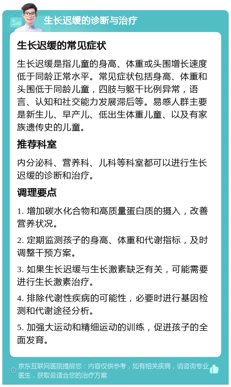 生长迟缓的诊断与治疗 生长迟缓的常见症状 生长迟缓是指儿童的身高、体重或头围增长速度低于同龄正常水平。常见症状包括身高、体重和头围低于同龄儿童，四肢与躯干比例异常，语言、认知和社交能力发展滞后等。易感人群主要是新生儿、早产儿、低出生体重儿童、以及有家族遗传史的儿童。 推荐科室 内分泌科、营养科、儿科等科室都可以进行生长迟缓的诊断和治疗。 调理要点 1. 增加碳水化合物和高质量蛋白质的摄入，改善营养状况。 2. 定期监测孩子的身高、体重和代谢指标，及时调整干预方案。 3. 如果生长迟缓与生长激素缺乏有关，可能需要进行生长激素治疗。 4. 排除代谢性疾病的可能性，必要时进行基因检测和代谢途径分析。 5. 加强大运动和精细运动的训练，促进孩子的全面发育。