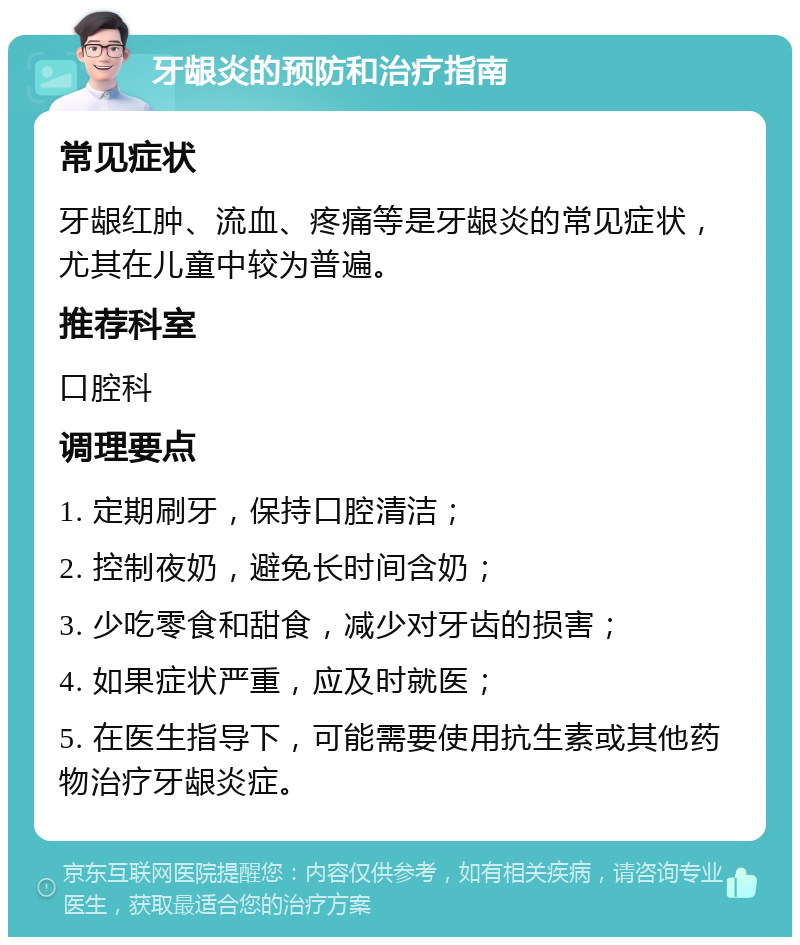 牙龈炎的预防和治疗指南 常见症状 牙龈红肿、流血、疼痛等是牙龈炎的常见症状，尤其在儿童中较为普遍。 推荐科室 口腔科 调理要点 1. 定期刷牙，保持口腔清洁； 2. 控制夜奶，避免长时间含奶； 3. 少吃零食和甜食，减少对牙齿的损害； 4. 如果症状严重，应及时就医； 5. 在医生指导下，可能需要使用抗生素或其他药物治疗牙龈炎症。