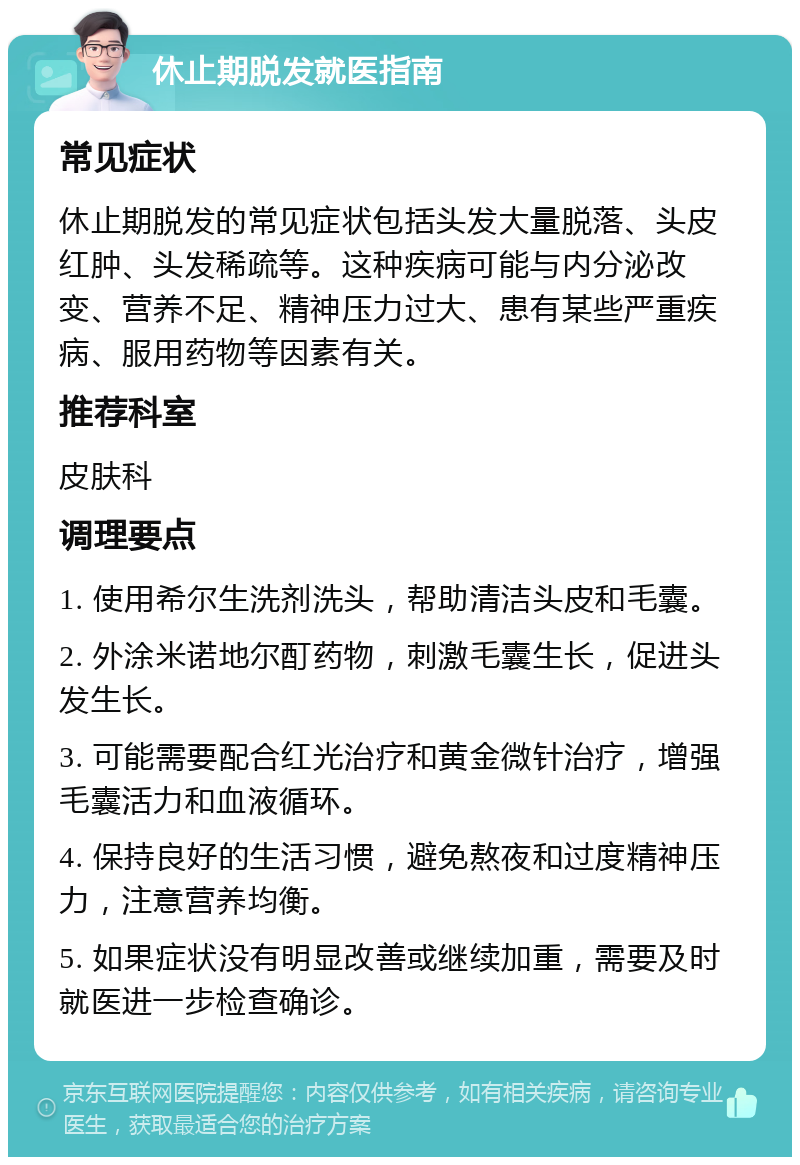 休止期脱发就医指南 常见症状 休止期脱发的常见症状包括头发大量脱落、头皮红肿、头发稀疏等。这种疾病可能与内分泌改变、营养不足、精神压力过大、患有某些严重疾病、服用药物等因素有关。 推荐科室 皮肤科 调理要点 1. 使用希尔生洗剂洗头，帮助清洁头皮和毛囊。 2. 外涂米诺地尔酊药物，刺激毛囊生长，促进头发生长。 3. 可能需要配合红光治疗和黄金微针治疗，增强毛囊活力和血液循环。 4. 保持良好的生活习惯，避免熬夜和过度精神压力，注意营养均衡。 5. 如果症状没有明显改善或继续加重，需要及时就医进一步检查确诊。