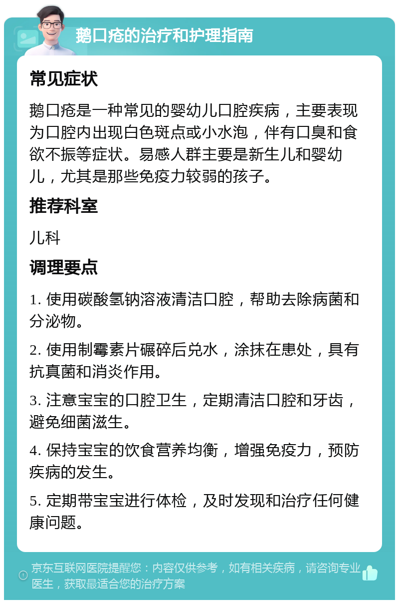 鹅口疮的治疗和护理指南 常见症状 鹅口疮是一种常见的婴幼儿口腔疾病，主要表现为口腔内出现白色斑点或小水泡，伴有口臭和食欲不振等症状。易感人群主要是新生儿和婴幼儿，尤其是那些免疫力较弱的孩子。 推荐科室 儿科 调理要点 1. 使用碳酸氢钠溶液清洁口腔，帮助去除病菌和分泌物。 2. 使用制霉素片碾碎后兑水，涂抹在患处，具有抗真菌和消炎作用。 3. 注意宝宝的口腔卫生，定期清洁口腔和牙齿，避免细菌滋生。 4. 保持宝宝的饮食营养均衡，增强免疫力，预防疾病的发生。 5. 定期带宝宝进行体检，及时发现和治疗任何健康问题。