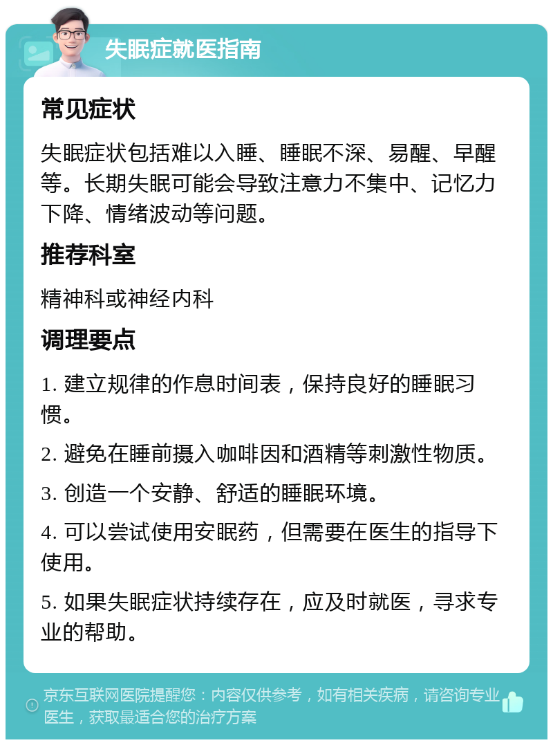 失眠症就医指南 常见症状 失眠症状包括难以入睡、睡眠不深、易醒、早醒等。长期失眠可能会导致注意力不集中、记忆力下降、情绪波动等问题。 推荐科室 精神科或神经内科 调理要点 1. 建立规律的作息时间表，保持良好的睡眠习惯。 2. 避免在睡前摄入咖啡因和酒精等刺激性物质。 3. 创造一个安静、舒适的睡眠环境。 4. 可以尝试使用安眠药，但需要在医生的指导下使用。 5. 如果失眠症状持续存在，应及时就医，寻求专业的帮助。