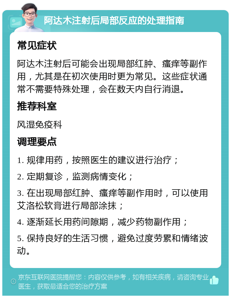 阿达木注射后局部反应的处理指南 常见症状 阿达木注射后可能会出现局部红肿、瘙痒等副作用，尤其是在初次使用时更为常见。这些症状通常不需要特殊处理，会在数天内自行消退。 推荐科室 风湿免疫科 调理要点 1. 规律用药，按照医生的建议进行治疗； 2. 定期复诊，监测病情变化； 3. 在出现局部红肿、瘙痒等副作用时，可以使用艾洛松软膏进行局部涂抹； 4. 逐渐延长用药间隙期，减少药物副作用； 5. 保持良好的生活习惯，避免过度劳累和情绪波动。