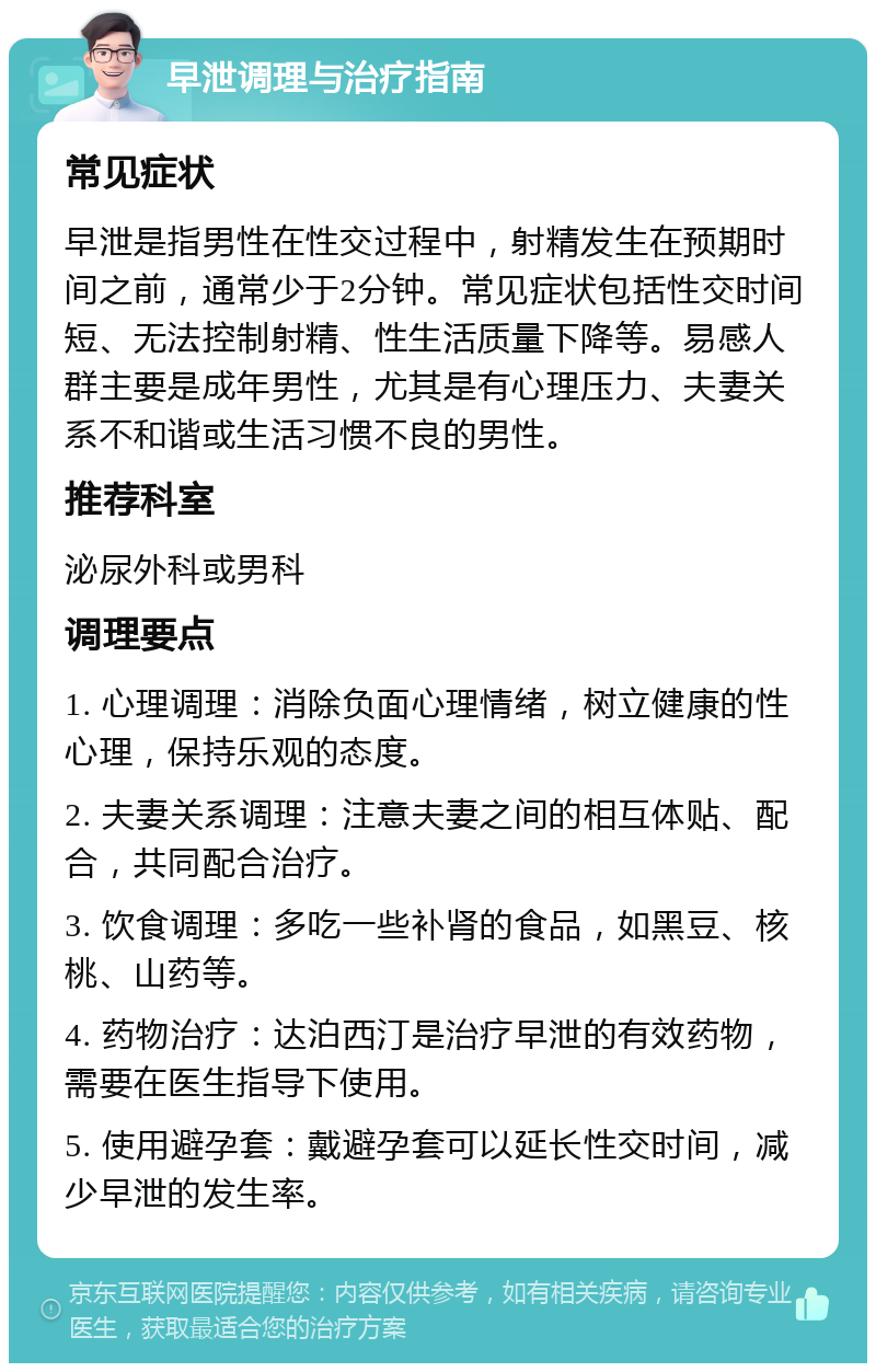 早泄调理与治疗指南 常见症状 早泄是指男性在性交过程中，射精发生在预期时间之前，通常少于2分钟。常见症状包括性交时间短、无法控制射精、性生活质量下降等。易感人群主要是成年男性，尤其是有心理压力、夫妻关系不和谐或生活习惯不良的男性。 推荐科室 泌尿外科或男科 调理要点 1. 心理调理：消除负面心理情绪，树立健康的性心理，保持乐观的态度。 2. 夫妻关系调理：注意夫妻之间的相互体贴、配合，共同配合治疗。 3. 饮食调理：多吃一些补肾的食品，如黑豆、核桃、山药等。 4. 药物治疗：达泊西汀是治疗早泄的有效药物，需要在医生指导下使用。 5. 使用避孕套：戴避孕套可以延长性交时间，减少早泄的发生率。