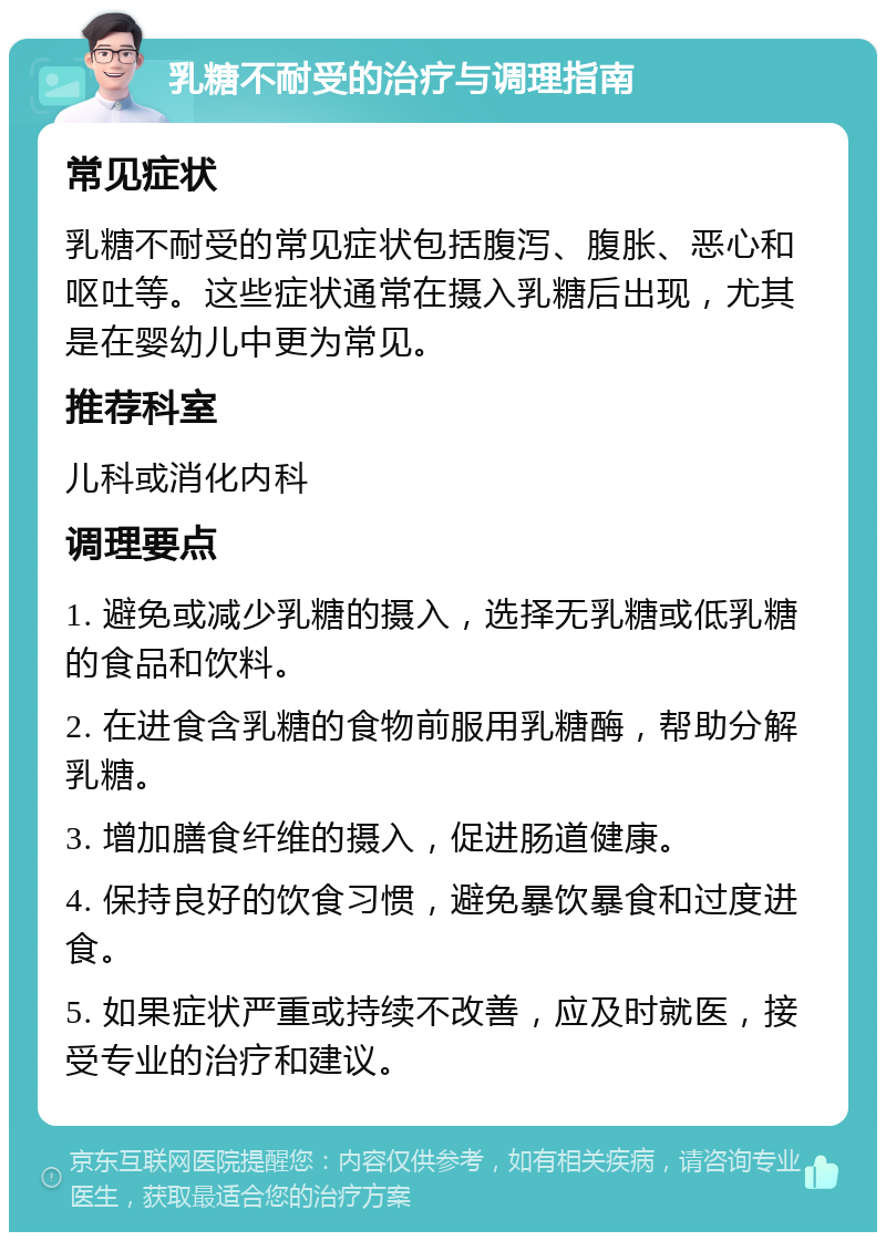 乳糖不耐受的治疗与调理指南 常见症状 乳糖不耐受的常见症状包括腹泻、腹胀、恶心和呕吐等。这些症状通常在摄入乳糖后出现，尤其是在婴幼儿中更为常见。 推荐科室 儿科或消化内科 调理要点 1. 避免或减少乳糖的摄入，选择无乳糖或低乳糖的食品和饮料。 2. 在进食含乳糖的食物前服用乳糖酶，帮助分解乳糖。 3. 增加膳食纤维的摄入，促进肠道健康。 4. 保持良好的饮食习惯，避免暴饮暴食和过度进食。 5. 如果症状严重或持续不改善，应及时就医，接受专业的治疗和建议。