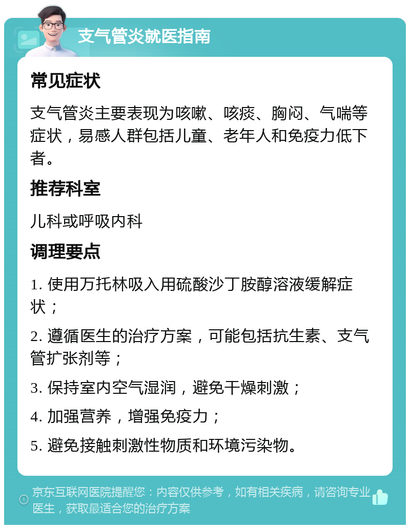 支气管炎就医指南 常见症状 支气管炎主要表现为咳嗽、咳痰、胸闷、气喘等症状，易感人群包括儿童、老年人和免疫力低下者。 推荐科室 儿科或呼吸内科 调理要点 1. 使用万托林吸入用硫酸沙丁胺醇溶液缓解症状； 2. 遵循医生的治疗方案，可能包括抗生素、支气管扩张剂等； 3. 保持室内空气湿润，避免干燥刺激； 4. 加强营养，增强免疫力； 5. 避免接触刺激性物质和环境污染物。