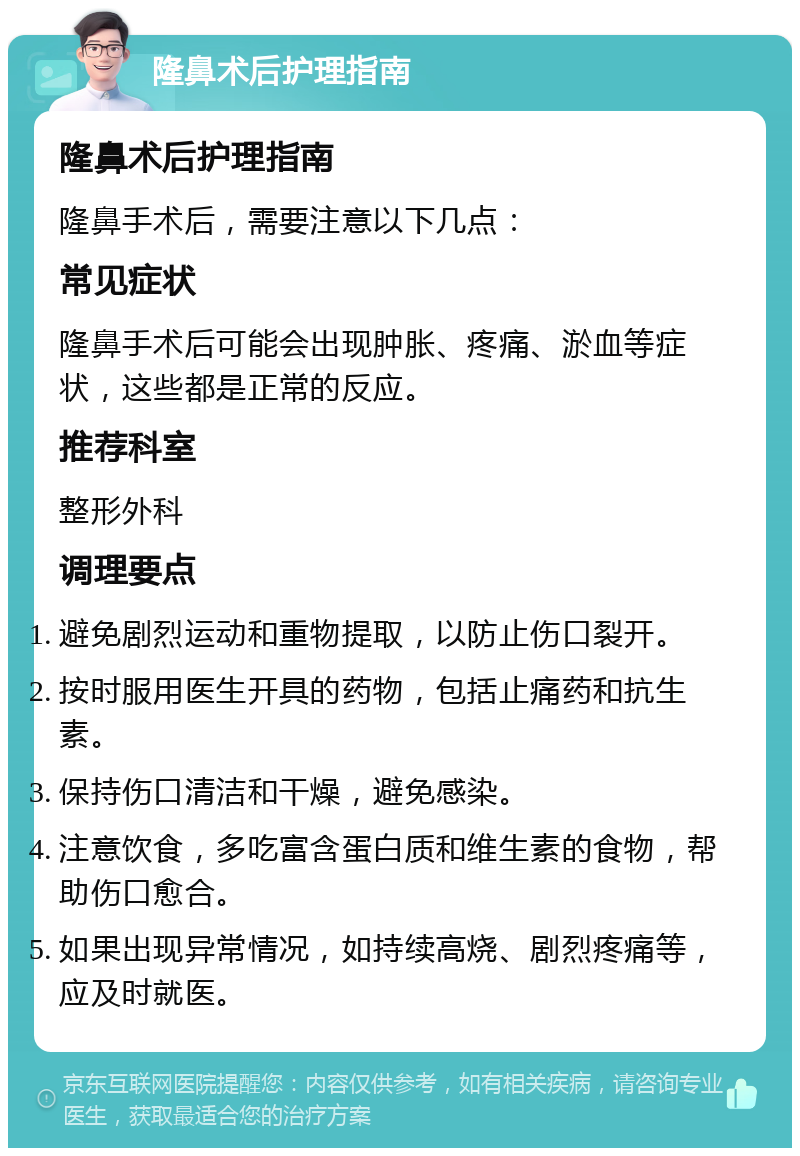 隆鼻术后护理指南 隆鼻术后护理指南 隆鼻手术后，需要注意以下几点： 常见症状 隆鼻手术后可能会出现肿胀、疼痛、淤血等症状，这些都是正常的反应。 推荐科室 整形外科 调理要点 避免剧烈运动和重物提取，以防止伤口裂开。 按时服用医生开具的药物，包括止痛药和抗生素。 保持伤口清洁和干燥，避免感染。 注意饮食，多吃富含蛋白质和维生素的食物，帮助伤口愈合。 如果出现异常情况，如持续高烧、剧烈疼痛等，应及时就医。