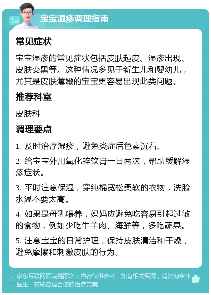 宝宝湿疹调理指南 常见症状 宝宝湿疹的常见症状包括皮肤起皮、湿疹出现、皮肤变黑等。这种情况多见于新生儿和婴幼儿，尤其是皮肤薄嫩的宝宝更容易出现此类问题。 推荐科室 皮肤科 调理要点 1. 及时治疗湿疹，避免炎症后色素沉着。 2. 给宝宝外用氧化锌软膏一日两次，帮助缓解湿疹症状。 3. 平时注意保湿，穿纯棉宽松柔软的衣物，洗脸水温不要太高。 4. 如果是母乳喂养，妈妈应避免吃容易引起过敏的食物，例如少吃牛羊肉、海鲜等，多吃蔬果。 5. 注意宝宝的日常护理，保持皮肤清洁和干燥，避免摩擦和刺激皮肤的行为。