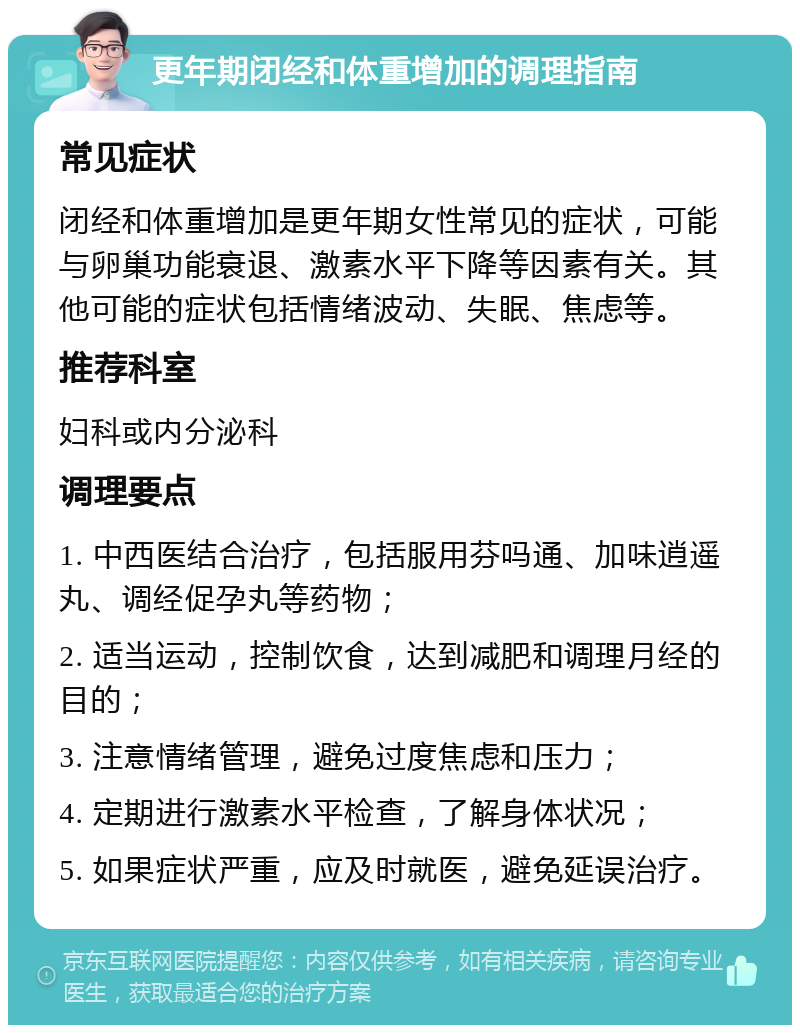 更年期闭经和体重增加的调理指南 常见症状 闭经和体重增加是更年期女性常见的症状，可能与卵巢功能衰退、激素水平下降等因素有关。其他可能的症状包括情绪波动、失眠、焦虑等。 推荐科室 妇科或内分泌科 调理要点 1. 中西医结合治疗，包括服用芬吗通、加味逍遥丸、调经促孕丸等药物； 2. 适当运动，控制饮食，达到减肥和调理月经的目的； 3. 注意情绪管理，避免过度焦虑和压力； 4. 定期进行激素水平检查，了解身体状况； 5. 如果症状严重，应及时就医，避免延误治疗。