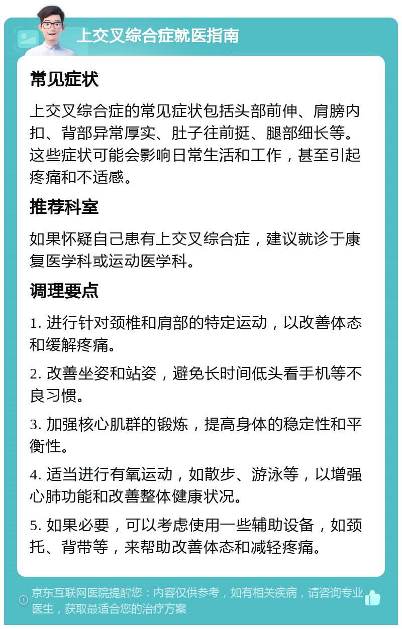 上交叉综合症就医指南 常见症状 上交叉综合症的常见症状包括头部前伸、肩膀内扣、背部异常厚实、肚子往前挺、腿部细长等。这些症状可能会影响日常生活和工作，甚至引起疼痛和不适感。 推荐科室 如果怀疑自己患有上交叉综合症，建议就诊于康复医学科或运动医学科。 调理要点 1. 进行针对颈椎和肩部的特定运动，以改善体态和缓解疼痛。 2. 改善坐姿和站姿，避免长时间低头看手机等不良习惯。 3. 加强核心肌群的锻炼，提高身体的稳定性和平衡性。 4. 适当进行有氧运动，如散步、游泳等，以增强心肺功能和改善整体健康状况。 5. 如果必要，可以考虑使用一些辅助设备，如颈托、背带等，来帮助改善体态和减轻疼痛。