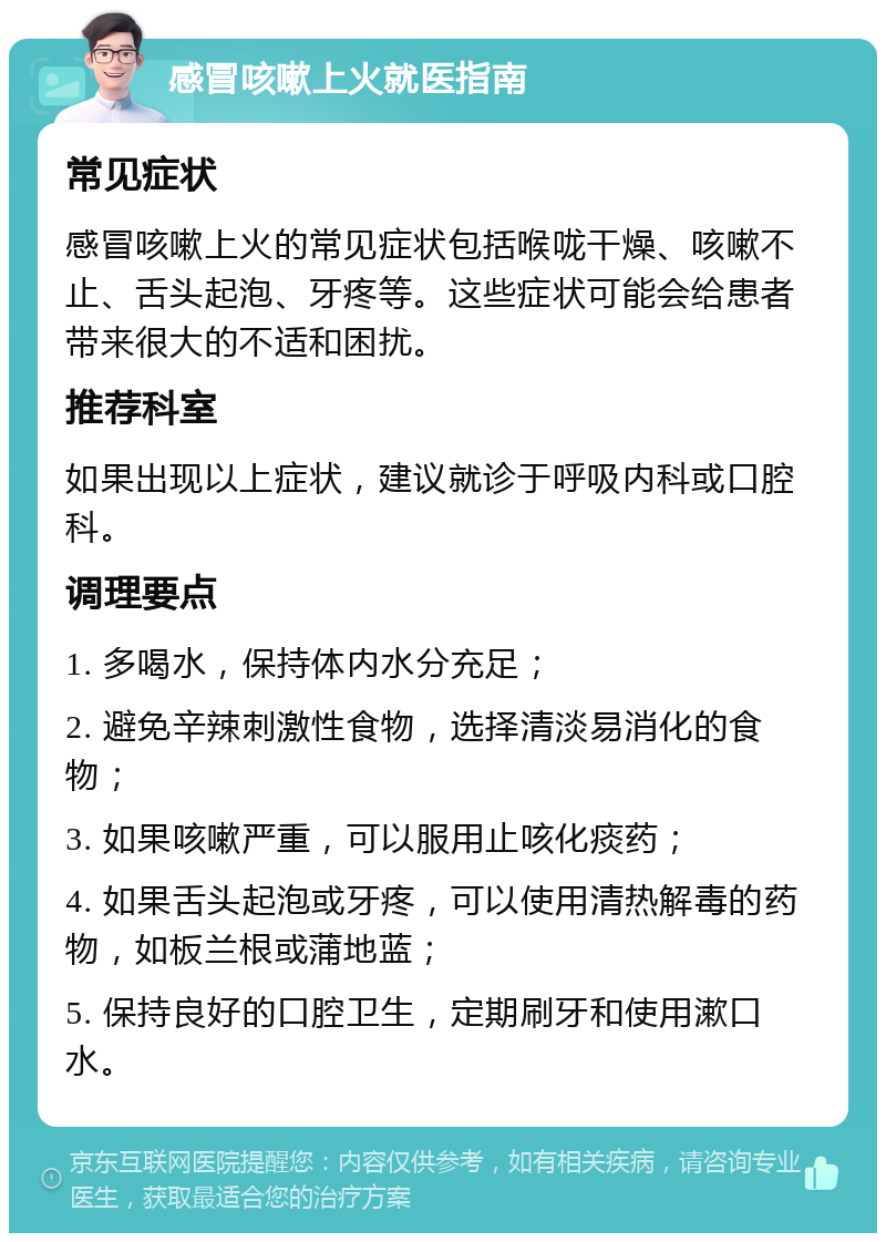 感冒咳嗽上火就医指南 常见症状 感冒咳嗽上火的常见症状包括喉咙干燥、咳嗽不止、舌头起泡、牙疼等。这些症状可能会给患者带来很大的不适和困扰。 推荐科室 如果出现以上症状，建议就诊于呼吸内科或口腔科。 调理要点 1. 多喝水，保持体内水分充足； 2. 避免辛辣刺激性食物，选择清淡易消化的食物； 3. 如果咳嗽严重，可以服用止咳化痰药； 4. 如果舌头起泡或牙疼，可以使用清热解毒的药物，如板兰根或蒲地蓝； 5. 保持良好的口腔卫生，定期刷牙和使用漱口水。