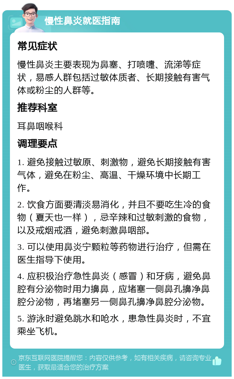 慢性鼻炎就医指南 常见症状 慢性鼻炎主要表现为鼻塞、打喷嚏、流涕等症状，易感人群包括过敏体质者、长期接触有害气体或粉尘的人群等。 推荐科室 耳鼻咽喉科 调理要点 1. 避免接触过敏原、刺激物，避免长期接触有害气体，避免在粉尘、高温、干燥环境中长期工作。 2. 饮食方面要清淡易消化，并且不要吃生冷的食物（夏天也一样），忌辛辣和过敏刺激的食物，以及戒烟戒酒，避免刺激鼻咽部。 3. 可以使用鼻炎宁颗粒等药物进行治疗，但需在医生指导下使用。 4. 应积极治疗急性鼻炎（感冒）和牙病，避免鼻腔有分泌物时用力擤鼻，应堵塞一侧鼻孔擤净鼻腔分泌物，再堵塞另一侧鼻孔擤净鼻腔分泌物。 5. 游泳时避免跳水和呛水，患急性鼻炎时，不宜乘坐飞机。