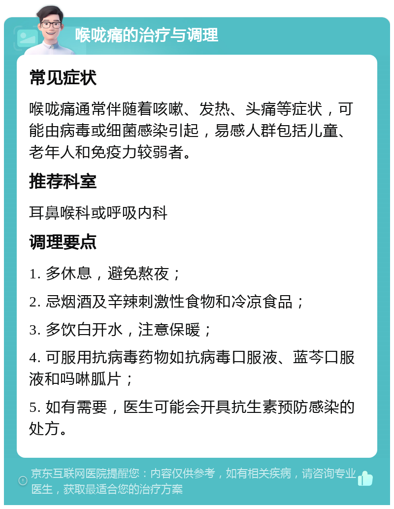 喉咙痛的治疗与调理 常见症状 喉咙痛通常伴随着咳嗽、发热、头痛等症状，可能由病毒或细菌感染引起，易感人群包括儿童、老年人和免疫力较弱者。 推荐科室 耳鼻喉科或呼吸内科 调理要点 1. 多休息，避免熬夜； 2. 忌烟酒及辛辣刺激性食物和冷凉食品； 3. 多饮白开水，注意保暖； 4. 可服用抗病毒药物如抗病毒口服液、蓝芩口服液和吗啉胍片； 5. 如有需要，医生可能会开具抗生素预防感染的处方。