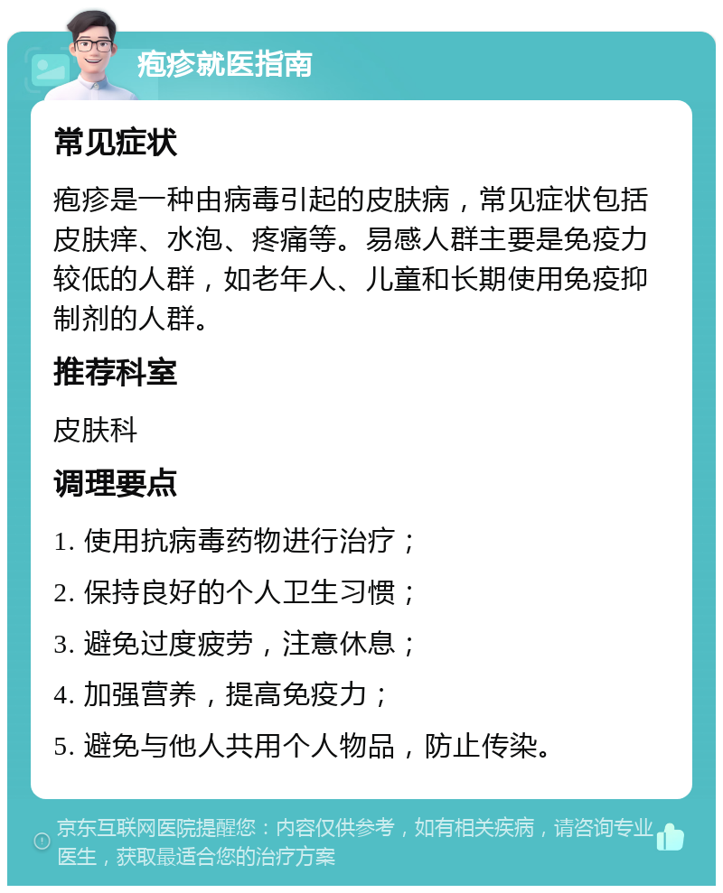 疱疹就医指南 常见症状 疱疹是一种由病毒引起的皮肤病，常见症状包括皮肤痒、水泡、疼痛等。易感人群主要是免疫力较低的人群，如老年人、儿童和长期使用免疫抑制剂的人群。 推荐科室 皮肤科 调理要点 1. 使用抗病毒药物进行治疗； 2. 保持良好的个人卫生习惯； 3. 避免过度疲劳，注意休息； 4. 加强营养，提高免疫力； 5. 避免与他人共用个人物品，防止传染。