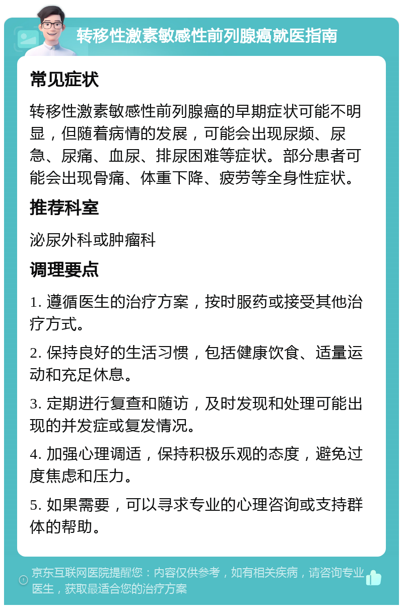 转移性激素敏感性前列腺癌就医指南 常见症状 转移性激素敏感性前列腺癌的早期症状可能不明显，但随着病情的发展，可能会出现尿频、尿急、尿痛、血尿、排尿困难等症状。部分患者可能会出现骨痛、体重下降、疲劳等全身性症状。 推荐科室 泌尿外科或肿瘤科 调理要点 1. 遵循医生的治疗方案，按时服药或接受其他治疗方式。 2. 保持良好的生活习惯，包括健康饮食、适量运动和充足休息。 3. 定期进行复查和随访，及时发现和处理可能出现的并发症或复发情况。 4. 加强心理调适，保持积极乐观的态度，避免过度焦虑和压力。 5. 如果需要，可以寻求专业的心理咨询或支持群体的帮助。