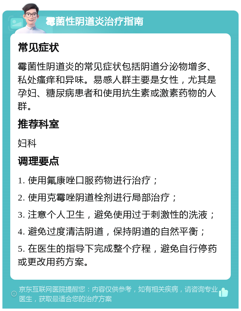 霉菌性阴道炎治疗指南 常见症状 霉菌性阴道炎的常见症状包括阴道分泌物增多、私处瘙痒和异味。易感人群主要是女性，尤其是孕妇、糖尿病患者和使用抗生素或激素药物的人群。 推荐科室 妇科 调理要点 1. 使用氟康唑口服药物进行治疗； 2. 使用克霉唑阴道栓剂进行局部治疗； 3. 注意个人卫生，避免使用过于刺激性的洗液； 4. 避免过度清洁阴道，保持阴道的自然平衡； 5. 在医生的指导下完成整个疗程，避免自行停药或更改用药方案。