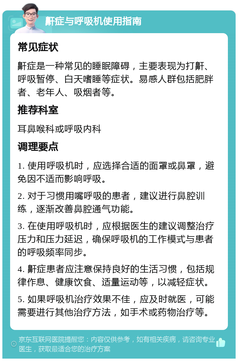 鼾症与呼吸机使用指南 常见症状 鼾症是一种常见的睡眠障碍，主要表现为打鼾、呼吸暂停、白天嗜睡等症状。易感人群包括肥胖者、老年人、吸烟者等。 推荐科室 耳鼻喉科或呼吸内科 调理要点 1. 使用呼吸机时，应选择合适的面罩或鼻罩，避免因不适而影响呼吸。 2. 对于习惯用嘴呼吸的患者，建议进行鼻腔训练，逐渐改善鼻腔通气功能。 3. 在使用呼吸机时，应根据医生的建议调整治疗压力和压力延迟，确保呼吸机的工作模式与患者的呼吸频率同步。 4. 鼾症患者应注意保持良好的生活习惯，包括规律作息、健康饮食、适量运动等，以减轻症状。 5. 如果呼吸机治疗效果不佳，应及时就医，可能需要进行其他治疗方法，如手术或药物治疗等。